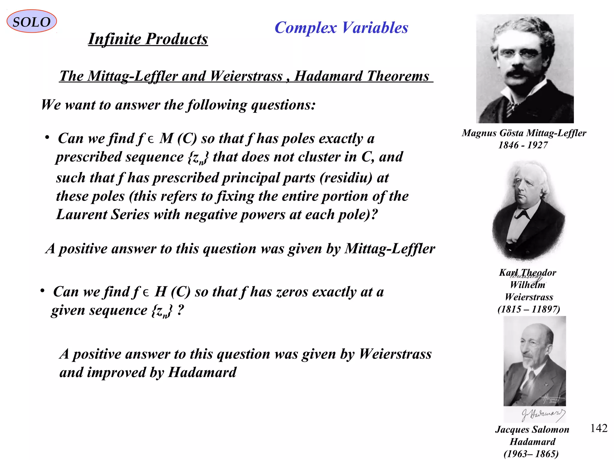 142
SOLO
The Mittag-Leffler and Weierstrass , Hadamard Theorems
Magnus Gösta Mittag-Leffler
1846 - 1927
Karl Theodor
Wilhelm
Weierstrass
(1815 – 11897)
We want to answer the following questions:
• Can we find f M (C) so that f has poles exactly aϵ
prescribed sequence {zn} that does not cluster in C, and
such that f has prescribed principal parts (residiu) at
these poles (this refers to fixing the entire portion of the
Laurent Series with negative powers at each pole)?
A positive answer to this question was given by Mittag-Leffler
• Can we find f H (C) so that f has zeros exactly at aϵ
given sequence {zn} ?
A positive answer to this question was given by Weierstrass
and improved by Hadamard
Infinite Products
Complex Variables
Jacques Salomon
Hadamard
)1865–1963(
 