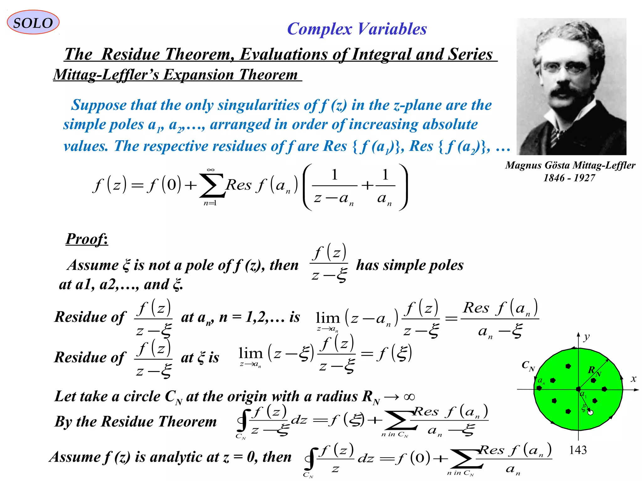 143
SOLO Complex Variables
The Residue Theorem, Evaluations of Integral and Series
Mittag-Leffler’s Expansion Theorem
Magnus Gösta Mittag-Leffler
1846 - 1927
( ) ( ) ( )∑
∞
=








+
−
+=
1
11
0
n nn
n
aaz
afResfzf
Suppose that the only singularities of f (z) in the z-plane are the
simple poles a1, a2,…, arranged in order of increasing absolute
values. The respective residues of f are Res { f (a1)}, Res { f (a2)}, …
C
x
y
RN
1
a
n
a
CN
ξ
Proof:
Assume ξ is not a pole of f (z), then has simple poles
at a1, a2,…, and ξ.
( )
ξ−z
zf
Residue of at an, n = 1,2,… is
( )
ξ−z
zf
( ) ( ) ( )
ξξ −
=
−
−
→
n
n
naz
a
afRes
z
zf
az
n
lim
Residue of at ξ is
( )
ξ−z
zf ( ) ( ) ( )ξ
ξ
ξ f
z
zf
z
naz
=
−
−
→
lim
Let take a circle CN at the origin with a radius RN → ∞
By the Residue Theorem
( ) ( ) ( )
∑∫ −
+=
− N
N
Cinn n
n
C
a
afRes
fdz
z
zf
ξ
ξ
ξ
Assume f (z) is analytic at z = 0, then ( ) ( ) ( )
∑∫ +=
N
N
Cinn n
n
C
a
afRes
fdz
z
zf
0
 