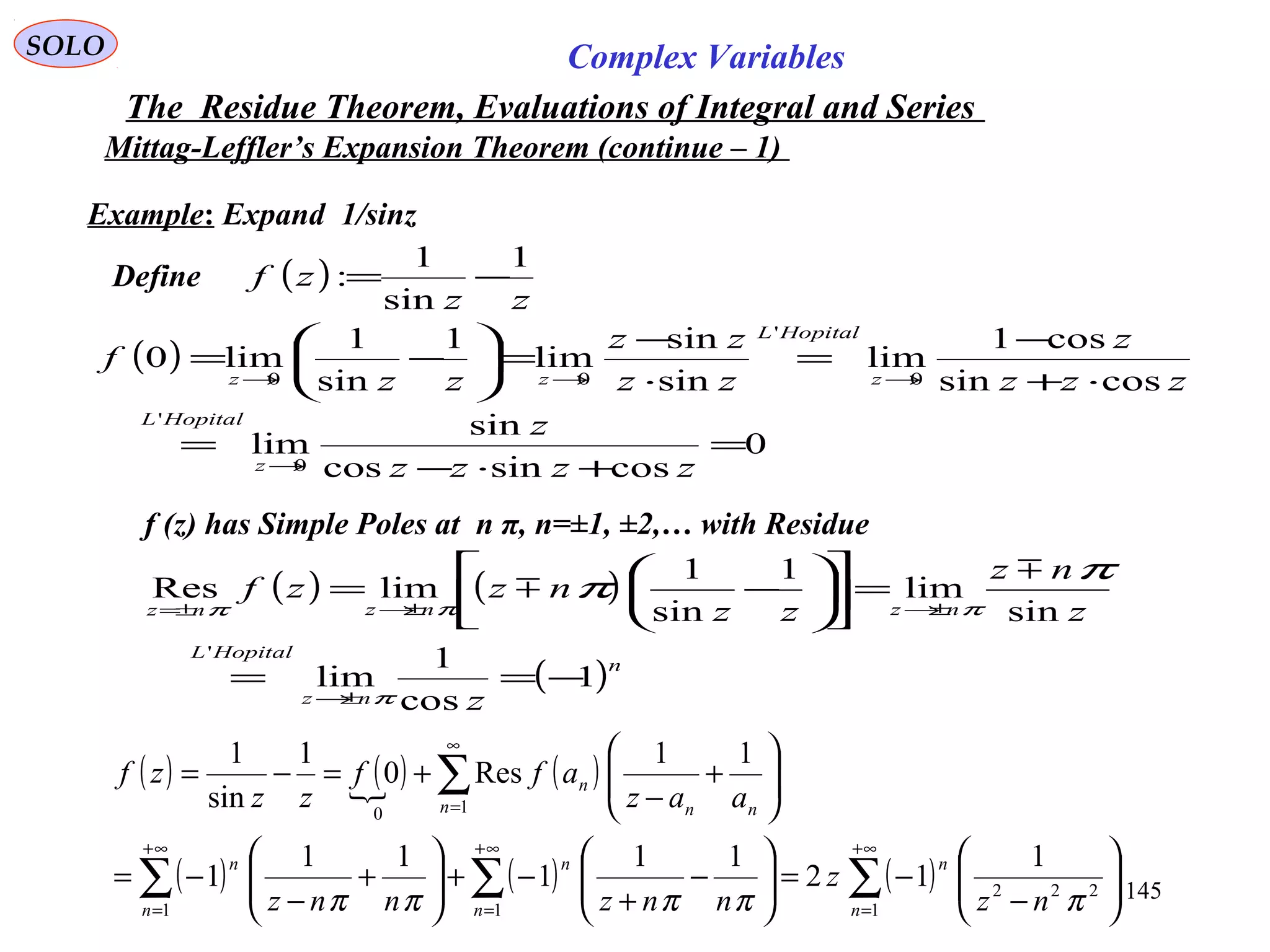 145
SOLO Complex Variables
The Residue Theorem, Evaluations of Integral and Series
Mittag-Leffler’s Expansion Theorem (continue – 1)
Example: Expand 1/sinz
Define ( )
zz
zf
1
sin
1
: −=
( )
0
cossincos
sin
lim
cossin
cos1
lim
sin
sin
lim
1
sin
1
lim0
0
'
0
'
00
=
+⋅−
=
⋅+
−
=
⋅
−
=





−=
→
→→→
zzzz
z
zzz
z
zz
zz
zz
f
z
HopitalL
z
HopitalL
zz
f (z) has Simple Poles at n π, n=±1, ±2,… with Residue
( ) ( )
( )n
nz
HopitalL
nznznz
z
z
nz
zz
nzzf
1
cos
1
lim
sin
lim
1
sin
1
limRes
'
−==
=











−=
±→
±→±→±=
π
πππ
π
π


( ) ( ) ( )
( ) ( ) ( )∑∑∑
∑
∞+
=
∞+
=
∞+
=
∞
=






−
−=





−
+
−+





+
−
−=






+
−
+=−=
1
222
11
10
1
12
11
1
11
1
11
Res0
1
sin
1
n
n
n
n
n
n
n nn
n
nz
z
nnznnz
aaz
aff
zz
zf
πππππ
 