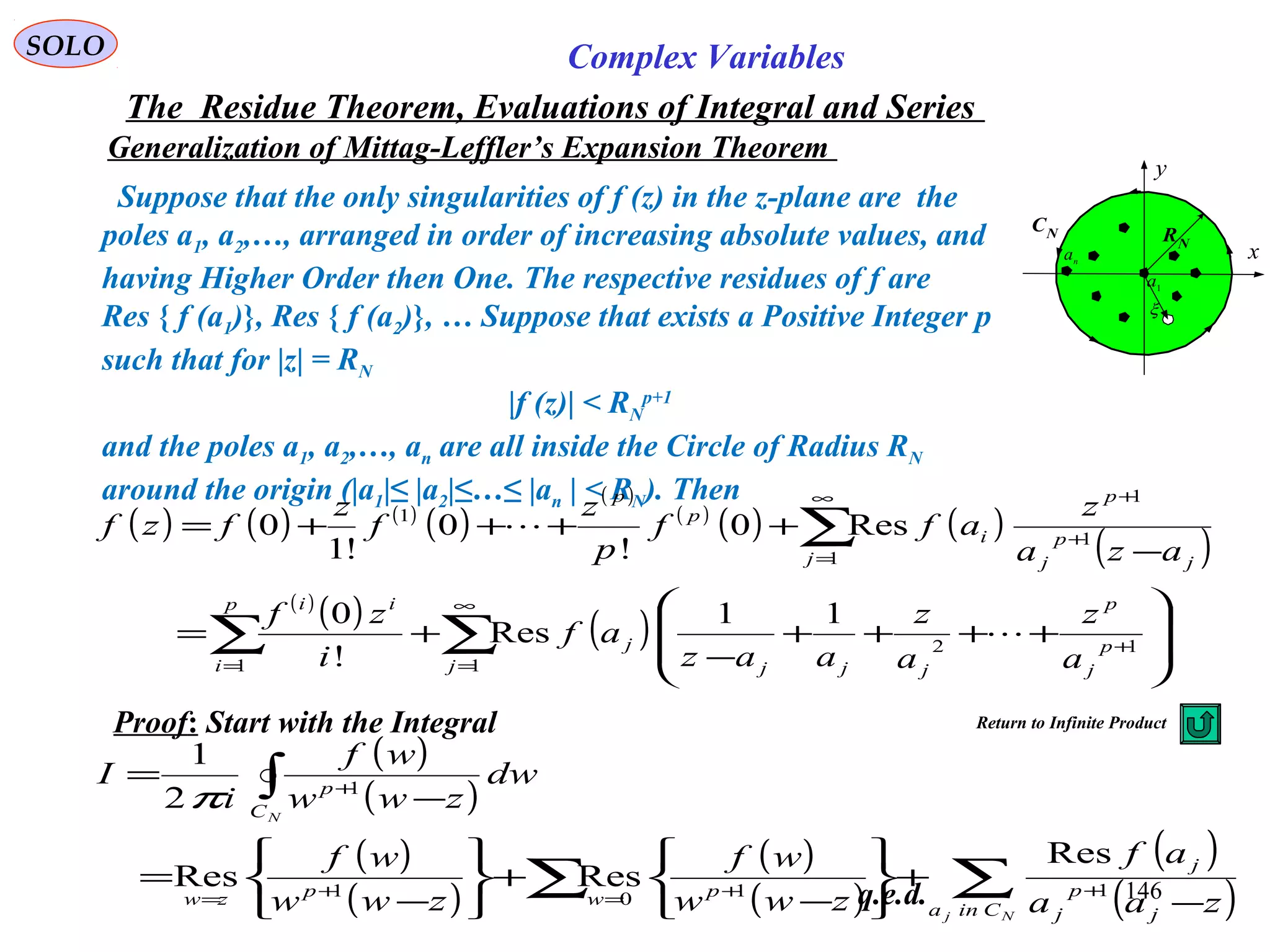 146
SOLO Complex Variables
The Residue Theorem, Evaluations of Integral and Series
Generalization of Mittag-Leffler’s Expansion Theorem
q.e.d.
Suppose that the only singularities of f (z) in the z-plane are the
poles a1, a2,…, arranged in order of increasing absolute values, and
having Higher Order then One. The respective residues of f are
Res { f (a1)}, Res { f (a2)}, … Suppose that exists a Positive Integer p
such that for |z| = RN
|f (z)| < RN
p+1
and the poles a1, a2,…, an are all inside the Circle of Radius RN
around the origin (|a1|≤ |a2|≤…≤ |an | < RN). Then
( ) ( ) ( )
( )
( )
( )
( ) ( )
( )
( )
( ) ( )∑ ∑
∑
=
∞
=
+
∞
=
+
+








++++
−
+=
−
++++=
p
i j
p
j
p
jjj
j
ii
j j
p
j
p
i
p
p
a
z
a
z
aaz
af
i
zf
aza
z
aff
p
z
f
z
fzf
1 1
12
1
1
1
1
11
Res
!
0
Res0
!
0
!1
0


Proof: Start with the Integral
( )
( )
( )
( )
( )
( )
( )
( )∑∑
∫
−
+






−
+






−
=
−
=
++=+=
+
Nj
N
Cina j
p
j
j
pwpzw
C
p
zaa
af
zww
wf
zww
wf
dw
zww
wf
i
I
1101
1
Res
ResRes
2
1
π
C
x
y
RN
1
a
n
a
CN
ξ
Return to Infinite Product
 