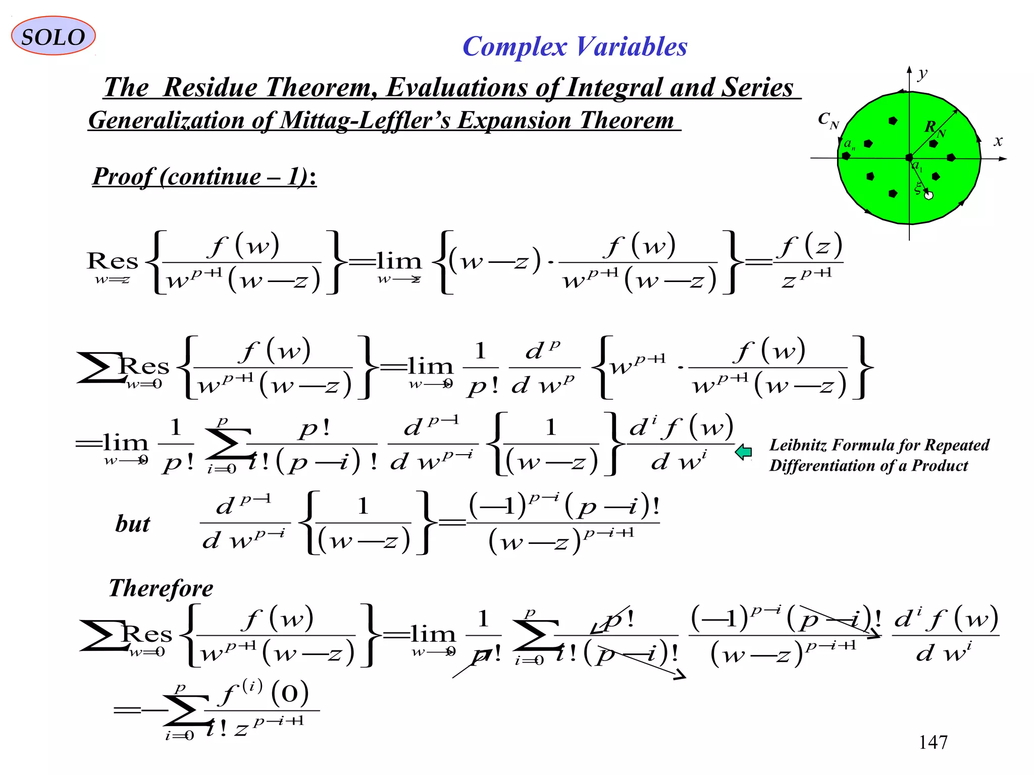 147
SOLO Complex Variables
The Residue Theorem, Evaluations of Integral and Series
Generalization of Mittag-Leffler’s Expansion Theorem
Proof (continue – 1):
but
( )
( )
( ) ( )
( )
( )
111
limRes ++→+=
=






−
⋅−=






− ppzwpzw z
zf
zww
wf
zw
zww
wf
C
x
y
RN
1
a
n
a
CN
ξ
( )
( )
( )
( )
( ) ( )
( )
i
i
ip
pp
i
w
p
p
p
p
wpw
wd
wfd
zwwd
d
ipi
p
p
zww
wf
w
wd
d
pzww
wf






−−
=






−
⋅=






−
−
−
=
→
+
+
→+=
∑
∑
1
!!
!
!
1
lim
!
1
limRes
1
0
0
1
1
010
( )
( ) ( )
( ) 1
1
!11
+−
−
−
−
−
−−
=






− ip
ip
ip
p
zw
ip
zwwd
d
( )
( ) ( )
( ) ( )
( )
( )
( )
( )
∑
∑∑
=
+−
=
+−
−
→+=
−=
−
−−
−
=






−
p
i
ip
i
p
i
i
i
ip
ip
wpw
zi
f
wd
wfd
zw
ip
ipi
p
pzww
wf
0
1
0
1010
!
0
!1
!!
!
!
1
limRes
Therefore
Leibnitz Formula for Repeated
Differentiation of a Product
 