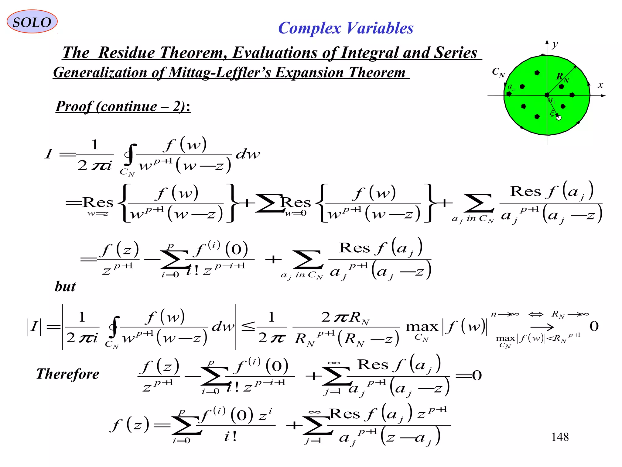 148
SOLO Complex Variables
The Residue Theorem, Evaluations of Integral and Series
Generalization of Mittag-Leffler’s Expansion Theorem
Proof (continue – 2):
but
( ) ( )
( ) ( )
( )∑∑ −
+−= +
=
+−+
Nj Cina j
p
j
j
p
i
ip
i
p
zaa
af
zi
f
z
zf
1
0
11
Res
!
0
C
x
y
RN
1
a
n
a
CN
ξ
Therefore
( )
( )
( )
( )
( )
( )
( )
( )∑∑
∫
−
+






−
+






−
=
−
=
++=+=
+
Nj
N
Cina j
p
j
j
pwpzw
C
p
zaa
af
zww
wf
zww
wf
dw
zww
wf
i
I
1101
1
Res
ResRes
2
1
π
( )
( ) ( )
( )
( )
0max
2
2
1
2
1
1
max
11
∞→⇔∞→
<
++ +
→
−
≤
−
= ∫
N
p
N
NC
N
N
Rn
RwfC
N
p
N
N
C
p
wf
zRR
R
dw
zww
wf
i
I
π
ππ
( ) ( )
( ) ( )
( )
0
Res
!
0
1
1
0
11
=
−
+− ∑∑
∞
=
+
=
+−+
j j
p
j
j
p
i
ip
i
p
zaa
af
zi
f
z
zf
( )
( )
( ) ( )
( )∑∑
∞
=
+
+
= −
+=
1
1
1
0
Res
!
0
j j
p
j
p
j
p
i
ii
aza
zaf
i
zf
zf
 