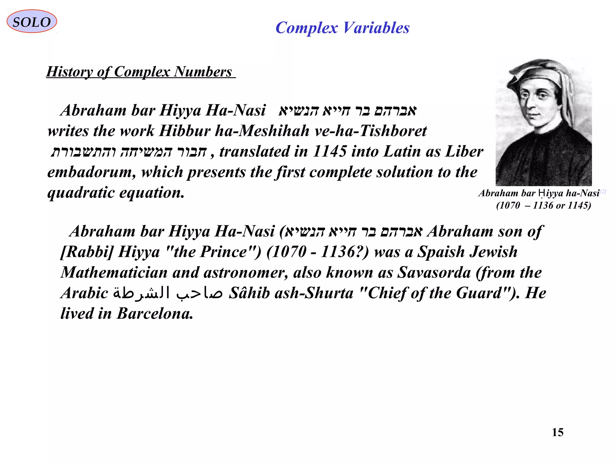 15
SOLO Complex Variables
History of Complex Numbers
Abraham bar Hiyya Ha-Nasi ‫הנשיא‬ ‫חייא‬ ‫בר‬ ‫אברהם‬
writes the work Hibbur ha-Meshihah ve-ha-Tishboret
‫והתשבורת‬ ‫המשיחה‬ ‫חבור‬ , translated in 1145 into Latin as Liber
embadorum, which presents the first complete solution to the
quadratic equation.
Abraham bar Hiyya Ha-Nasi (‫הנשיא‬ ‫חייא‬ ‫בר‬ ‫אברהם‬ Abraham son of
[Rabbi] Hiyya "the Prince") (1070 - 1136?) was a Spaish Jewish
Mathematician and astronomer, also known as Savasorda (from the
Arabic ‫الشرطة‬ ‫صاحب‬ Sâhib ash-Shurta "Chief of the Guard"). He
lived in Barcelona.
Abraham bar iyya ha-NasiḤ [2]
(1070 – 1136 or 1145)
 