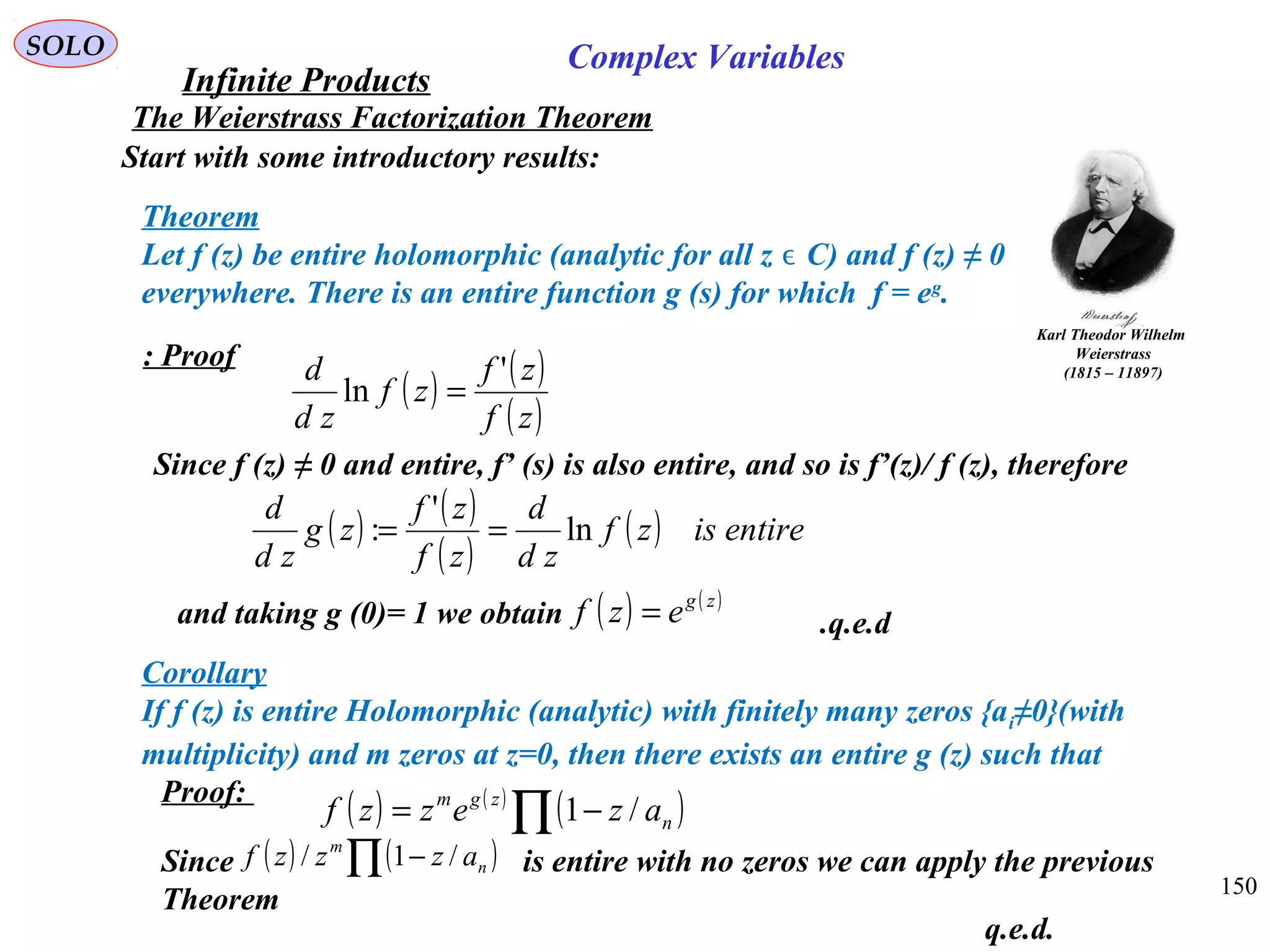 150
SOLO
Start with some introductory results:
Theorem
Let f (z) be entire holomorphic (analytic for all z C) and f (z) ≠ 0ϵ
everywhere. There is an entire function g (s) for which f = eg
.
Corollary
If f (z) is entire Holomorphic (analytic) with finitely many zeros {ai≠0}(with
multiplicity) and m zeros at z=0, then there exists an entire g (z) such that
( ) ( )
( )∏ −= n
zgm
azezzf /1
Proof:
Since is entire with no zeros we can apply the previous
Theorem
( ) ( )∏ − n
m
azzzf /1/
q.e.d.
The Weierstrass Factorization Theorem
Karl Theodor Wilhelm
Weierstrass
(1815 – 11897)
Infinite Products
Complex Variables
( ) ( )
( )zf
zf
zf
zd
d '
ln =
Proof:
Since f (z) ≠ 0 and entire, f’ (s) is also entire, and so is f’(z)/ f (z), therefore
( ) ( )
( )
( ) entireiszf
zd
d
zf
zf
zg
zd
d
ln
'
: ==
and taking g (0)= 1 we obtain ( ) ( )zg
ezf = q.e.d.
 