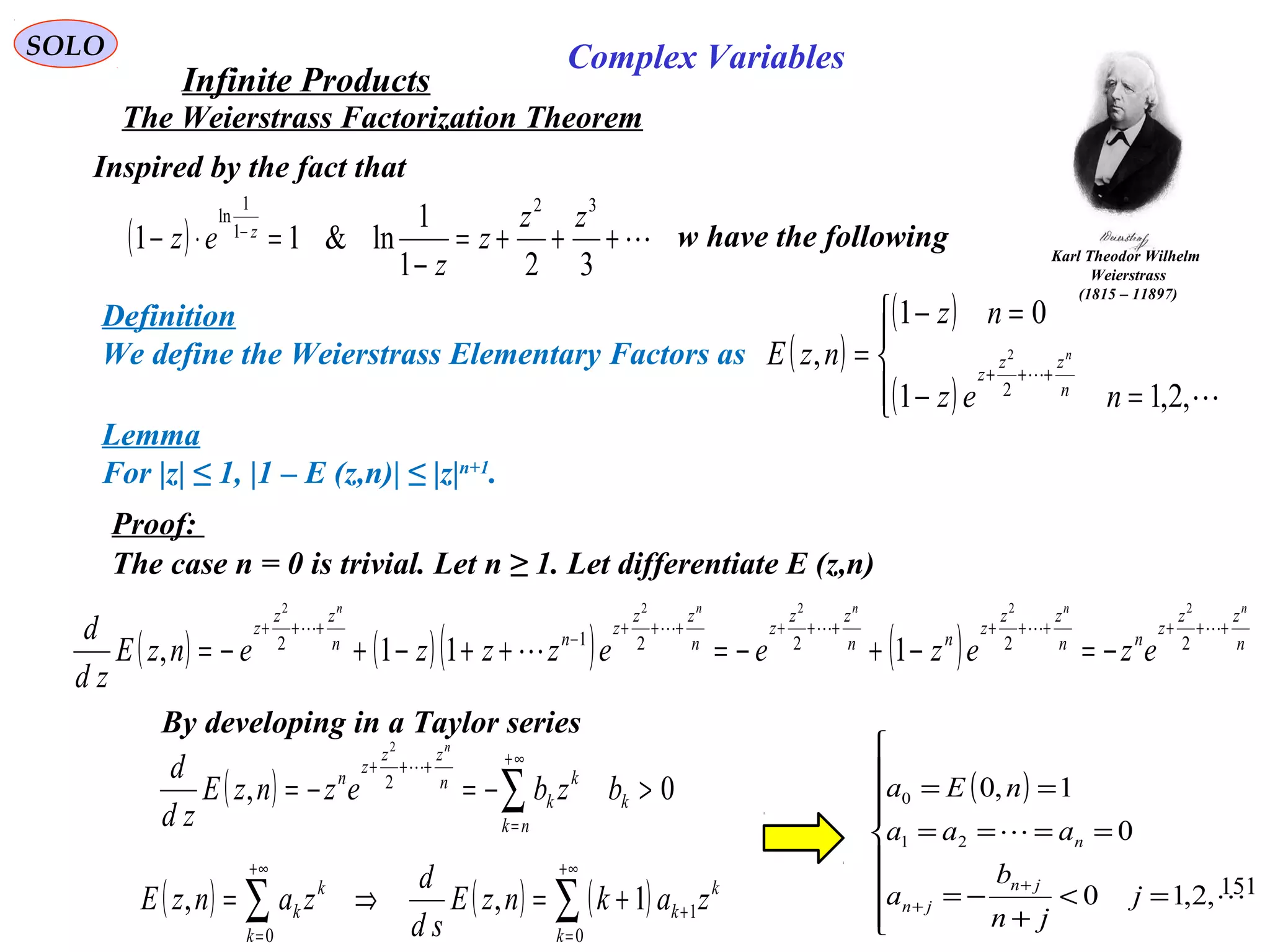151
SOLO
The Weierstrass Factorization Theorem
Definition
We define the Weierstrass Elementary Factors as ( )
( )
( )



=−
=−
= +++


,2,11
01
,
2
2
nez
nz
nzE
n
zz
z
n
Lemma
For |z| ≤ 1, |1 – E (z,n)| ≤ |z|n+1
.
Proof:
The case n = 0 is trivial. Let n ≥ 1. Let differentiate E (z,n)
( ) ( )( ) ( ) n
zz
z
nn
zz
z
nn
zz
z
n
zz
z
nn
zz
z
nnnnn
ezezeezzzenzE
zd
d ++++++++++++
−
+++
−=−+−=++−+−=

 222212
22222
111,
By developing in a Taylor series
( ) 0, 2
2
>−=−= ∑
∞+
=
+++
k
nk
k
k
n
zz
z
n
bzbeznzE
zd
d
n

( ) ( ) ( )∑∑
+∞
=
+
+∞
=
+=⇒=
0
1
0
1,,
k
k
k
k
k
k zaknzE
sd
d
zanzE
( )








=<
+
−=
====
==
+
+ 

,2,10
0
1,0
21
0
j
jn
b
a
aaa
nEa
jn
jn
n
Karl Theodor Wilhelm
Weierstrass
(1815 – 11897)
Inspired by the fact that
( ) +++=
−
=⋅− −
321
1
ln&11
32
1
1
ln zz
z
z
ez z w have the following
Infinite Products
Complex Variables
 