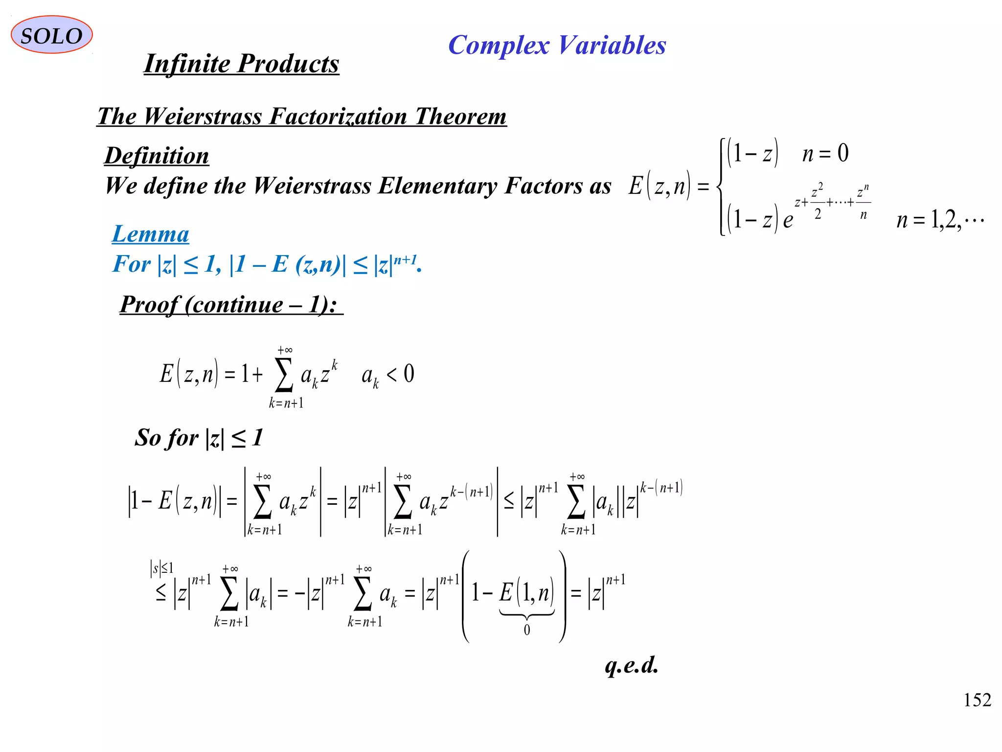 152
SOLO
The Weierstrass Factorization Theorem
Definition
We define the Weierstrass Elementary Factors as ( )
( )
( )



=−
=−
= +++


,2,11
01
,
2
2
nez
nz
nzE
n
zz
z
n
Lemma
For |z| ≤ 1, |1 – E (z,n)| ≤ |z|n+1
.
Proof (continue – 1):
( ) 01,
1
<+= ∑
+∞
+=
k
nk
k
k azanzE
So for |z| ≤ 1
( ) ( ) ( )
( ) 1
0
1
1
1
1
1
1
1
11
1
11
1
,11
,1
++
∞+
+=
+
∞+
+=
+
≤
+∞
+=
+−+
+∞
+=
+−+
+∞
+=
=








−=−=≤
≤==−
∑∑
∑∑∑
nn
nk
k
n
nk
k
n
s
nk
nk
k
n
nk
nk
k
n
nk
k
k
znEzazaz
zazzazzanzE

q.e.d.
Infinite Products
Complex Variables
 