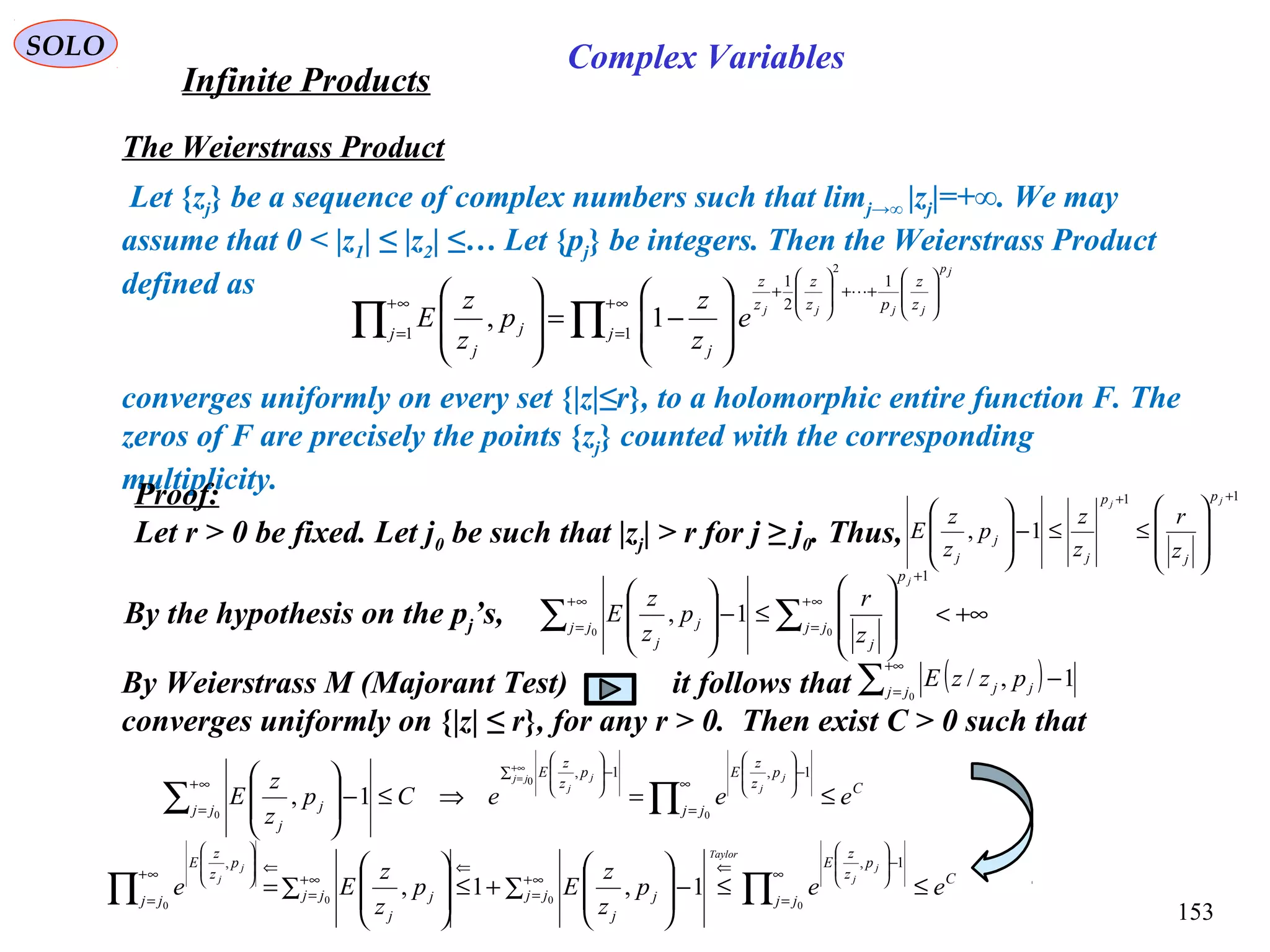 153
SOLO
The Weierstrass Product
Let {zj} be a sequence of complex numbers such that limj→∞ |zj|=+∞. We may
assume that 0 < |z1| ≤ |z2| ≤… Let {pj} be integers. Then the Weierstrass Product
defined as
converges uniformly on every set {|z|≤r}, to a holomorphic entire function F. The
zeros of F are precisely the points {zj} counted with the corresponding
multiplicity.
∏∏
∞+
=








++








+
∞+
= 







−=








1
1
2
1
1
2
1, j
z
z
pz
z
z
z
j
j j
j
jp
jjjj
e
z
z
p
z
z
E

Proof:
Let r > 0 be fixed. Let j0 be such that |zj| > r for j ≥ j0. Thus,
11
1,
++








≤≤−








jj
p
j
p
j
j
j z
r
z
z
p
z
z
E
By the hypothesis on the pj’s, +∞<








≤−








∑∑
∞+
=
+
∞+
= 00
1
1, jj
p
j
jj j
j
j
z
r
p
z
z
E
By Weierstrass M (Majorant Test) it follows that
converges uniformly on {|z| ≤ r}, for any r > 0. Then exist C > 0 such that
( )∑
+∞
=
−
0
1,/jj jj pzzE
C
jj
p
z
z
Ep
z
z
E
jj j
j
eeeCp
z
z
E
j
j
jj j
j
≤=⇒≤−








∏∑
∞
=
−








∑ −








∞+
=
∞+
=
0
0
0
1,1,
1,
C
jj
p
z
z
E
jj j
j
jj j
j
jj
p
z
z
E
eep
z
z
Ep
z
z
Ee
j
j
Taylor
j
j
≤≤∑ −








+≤∑ 







= ∏∏
∞
=
−








⇐
∞+
=
⇐
∞+
=
⇐∞+
=








0
00
0
1,,
1,1,
Infinite Products
Complex Variables
 