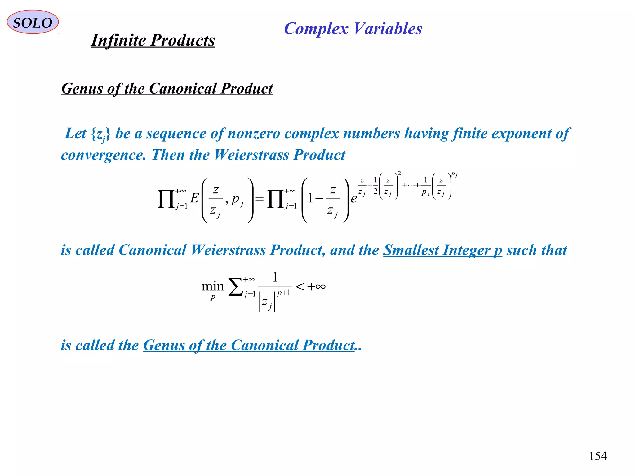 154
SOLO
Genus of the Canonical Product
Infinite Products
Complex Variables
Let {zj} be a sequence of nonzero complex numbers having finite exponent of
convergence. Then the Weierstrass Product
is called Canonical Weierstrass Product, and the Smallest Integer p such that
is called the Genus of the Canonical Product..
∏∏
∞+
=








++








+
∞+
= 







−=








1
1
2
1
1
2
1, j
z
z
pz
z
z
z
j
j j
j
jp
jjjj
e
z
z
p
z
z
E

+∞<∑
∞+
= +1 1
1
min j p
j
p
z
 