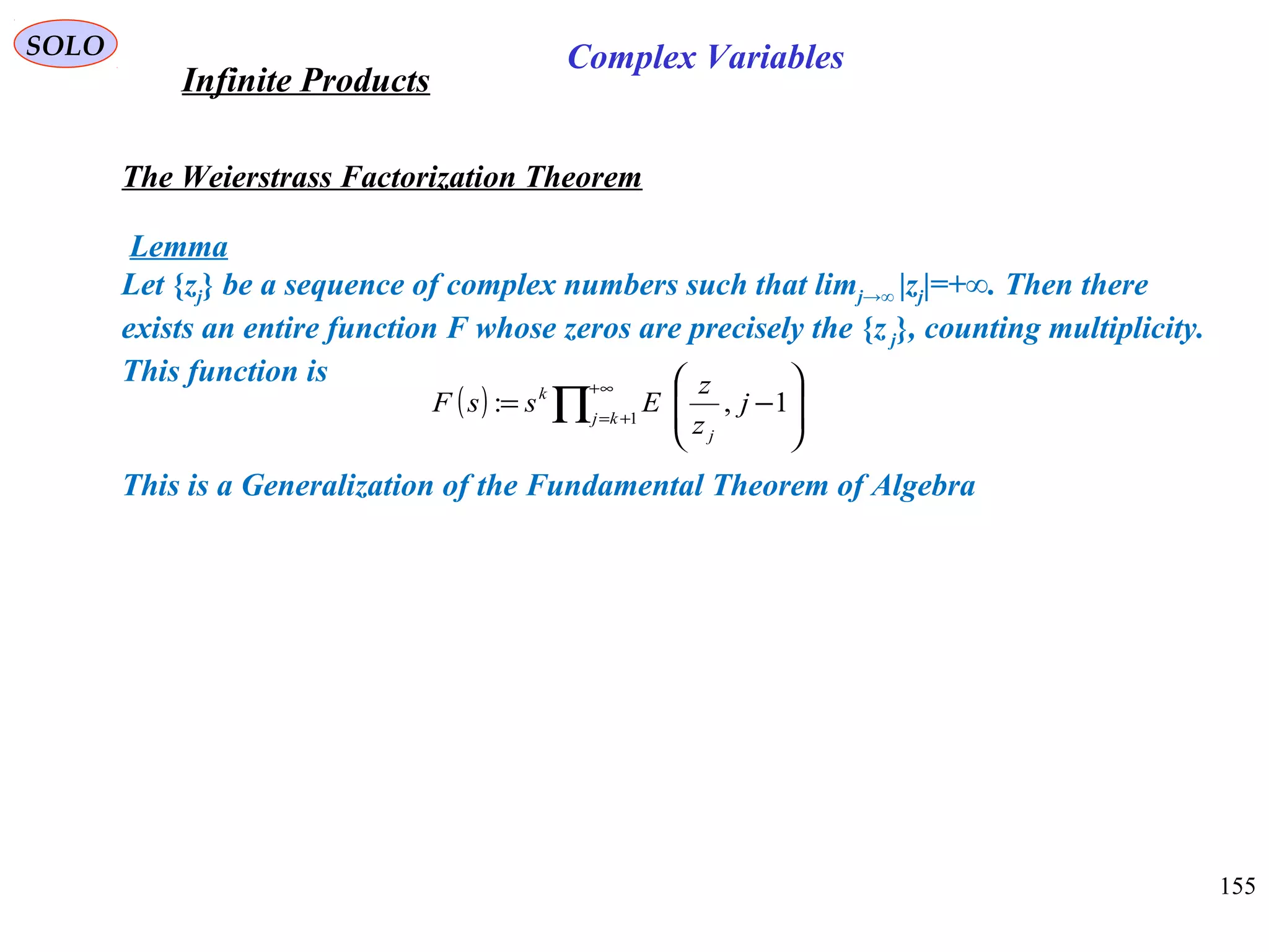 155
SOLO
The Weierstrass Factorization Theorem
Lemma
Let {zj} be a sequence of complex numbers such that limj→∞ |zj|=+∞. Then there
exists an entire function F whose zeros are precisely the {zj}, counting multiplicity.
This function is
This is a Generalization of the Fundamental Theorem of Algebra
( ) ∏
∞+
+= 







−= 1
1,: kj
j
k
j
z
z
EssF
Infinite Products
Complex Variables
 