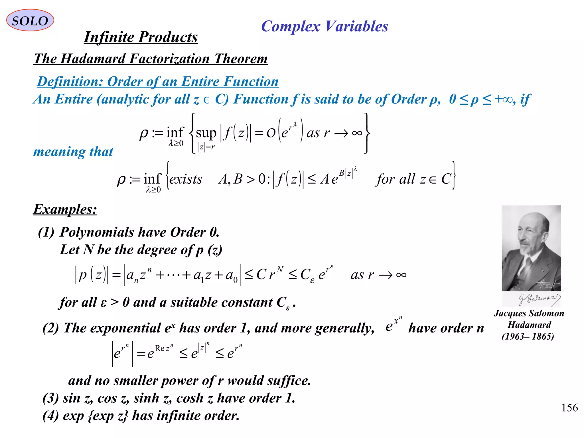 156
SOLO
The Hadamard Factorization Theorem
Examples:
(1) Polynomials have Order 0.
Let N be the degree of p (z)
for all ε > 0 and a suitable constant Cε .
( ) ∞→≤≤+++= raseCrCazazazp rNn
n
ε
ε01
(2) The exponential ex
has order 1, and more generally, have order n
and no smaller power of r would suffice.
(3) sin z, cos z, sinh z, cosh z have order 1.
(4) exp {exp z} has infinite order.
nnnn
rzzr
eeee ≤≤= Re
n
x
e
Infinite Products
Complex Variables
Jacques Salomon
Hadamard
)1865–1963(
Definition: Order of an Entire Function
An Entire (analytic for all z C) Function f is said to be of Order ρ, 0 ≤ ρ ≤ +∞, ifϵ
meaning that
( ) ( )






∞→==
=≥
rasezf r
rz
λ
λ
ρ Osupinf:
0
( ){ }CzallforeAzfBAexists
zB
∈≤>=
≥
λ
λ
ρ :0,inf:
0
 