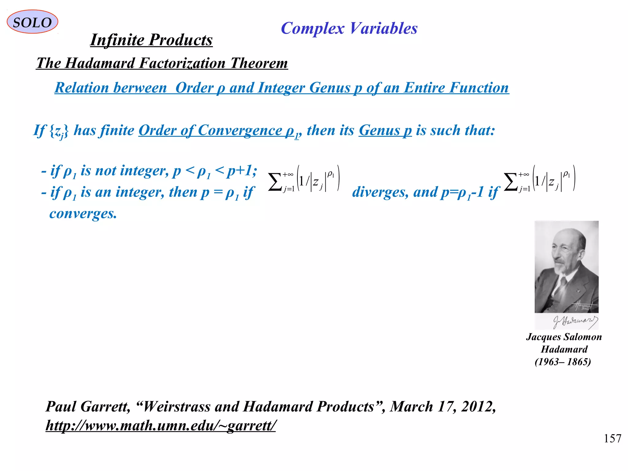 157
SOLO
The Hadamard Factorization Theorem
Relation berween Order ρ and Integer Genus p of an Entire Function
Infinite Products
Complex Variables
Jacques Salomon
Hadamard
)1865–1963(
Paul Garrett, “Weirstrass and Hadamard Products”, March 17, 2012,
http://www.math.umn.edu/~garrett/
If {zj} has finite Order of Convergence ρ1, then its Genus p is such that:
- if ρ1 is not integer, p < ρ1 < p+1;
- if ρ1 is an integer, then p = ρ1 if diverges, and p=ρ1-1 if
converges.
( )∑
∞+
=1
1
/1j jz
ρ
( )∑
∞+
=1
1
/1j jz
ρ
 