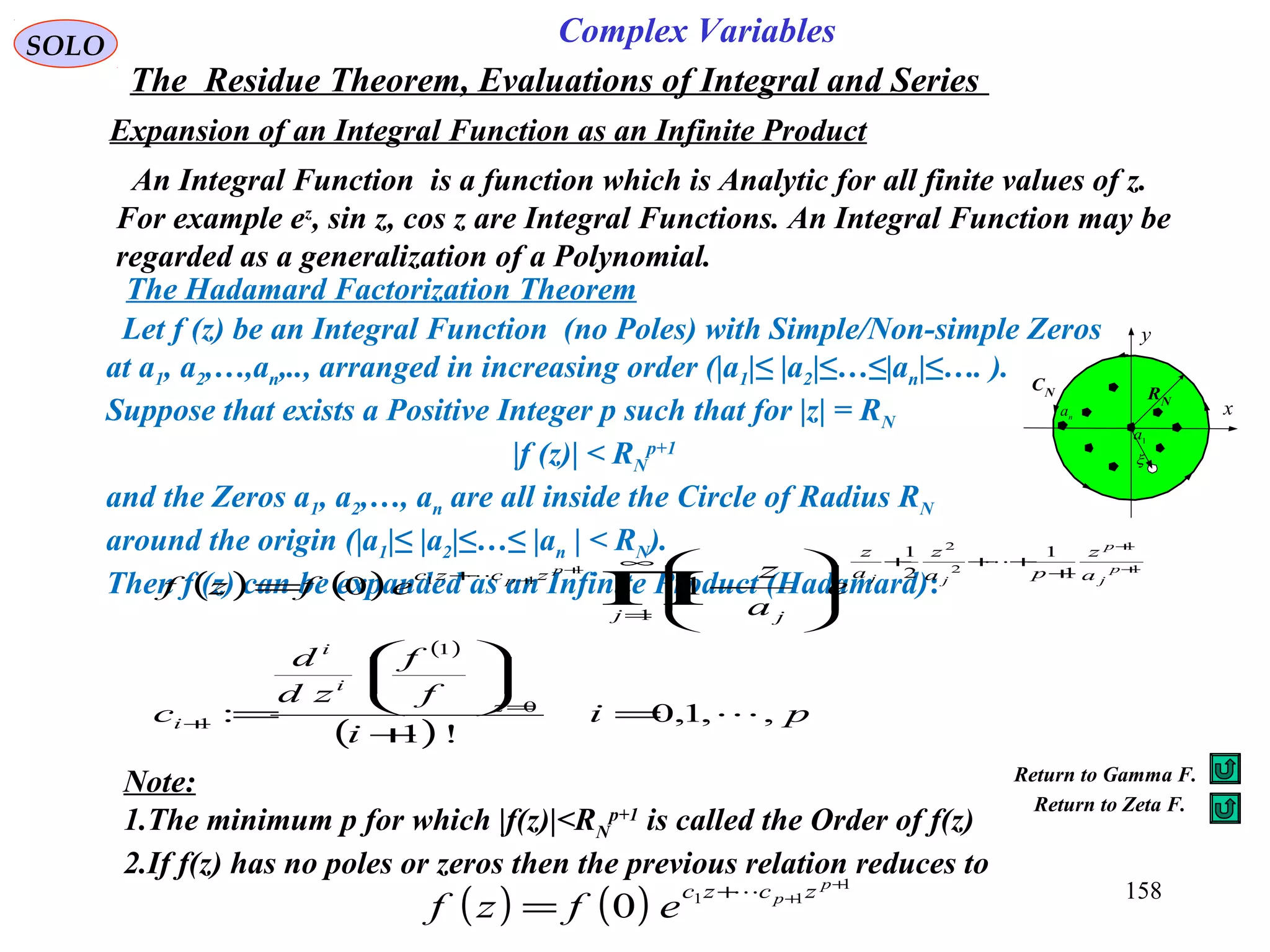 158
SOLO Complex Variables
The Residue Theorem, Evaluations of Integral and Series
Expansion of an Integral Function as an Infinite Product
An Integral Function is a function which is Analytic for all finite values of z.
For example ez
, sin z, cos z are Integral Functions. An Integral Function may be
regarded as a generalization of a Polynomial.
Let f (z) be an Integral Function (no Poles) with Simple/Non-simple Zeros
at a1, a2,…,an,.., arranged in increasing order (|a1|≤ |a2|≤…≤|an|≤…. ).
Suppose that exists a Positive Integer p such that for |z| = RN
|f (z)| < RN
p+1
and the Zeros a1, a2,…, an are all inside the Circle of Radius RN
around the origin (|a1|≤ |a2|≤…≤ |an | < RN).
Then f (z) can be expanded as an Infinite Product (Hadamard):( ) ( )
( )
( )
pi
i
f
f
zd
d
c
e
a
z
efzf
z
i
i
i
j
a
z
pa
z
a
z
j
zczc p
j
p
jj
p
p
,,1,0
!1
:
10
0
1
1
1
1
1
2
1
1
1
2
2
1
11



=
+






=








−=
=
+
∞
=
+
+++
+
∏
+
+
+
+
C
x
y
RN
1
a
na
CN
ξ
Note:
1.The minimum p for which |f(z)|<RN
p+1
is called the Order of f(z)
2.If f(z) has no poles or zeros then the previous relation reduces to
( ) ( )
1
11
0
+
++
=
p
p zczc
efzf

The Hadamard Factorization Theorem
Return to Gamma F.
Return to Zeta F.
 