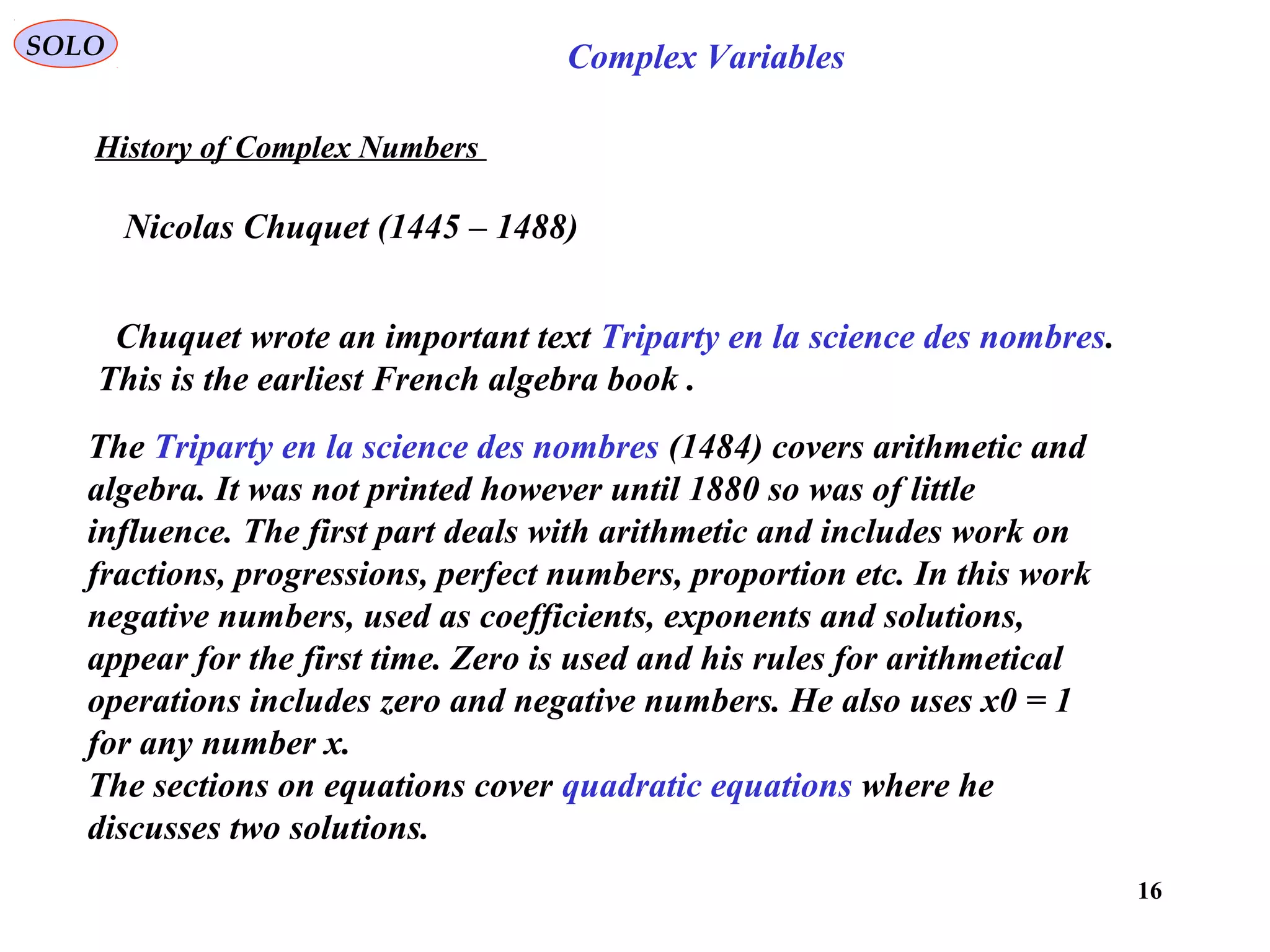 16
SOLO Complex Variables
History of Complex Numbers
Nicolas Chuquet (1445 – 1488)
Chuquet wrote an important text Triparty en la science des nombres.
This is the earliest French algebra book .
The Triparty en la science des nombres (1484) covers arithmetic and
algebra. It was not printed however until 1880 so was of little
influence. The first part deals with arithmetic and includes work on
fractions, progressions, perfect numbers, proportion etc. In this work
negative numbers, used as coefficients, exponents and solutions,
appear for the first time. Zero is used and his rules for arithmetical
operations includes zero and negative numbers. He also uses x0 = 1
for any number x.
The sections on equations cover quadratic equations where he
discusses two solutions.
 