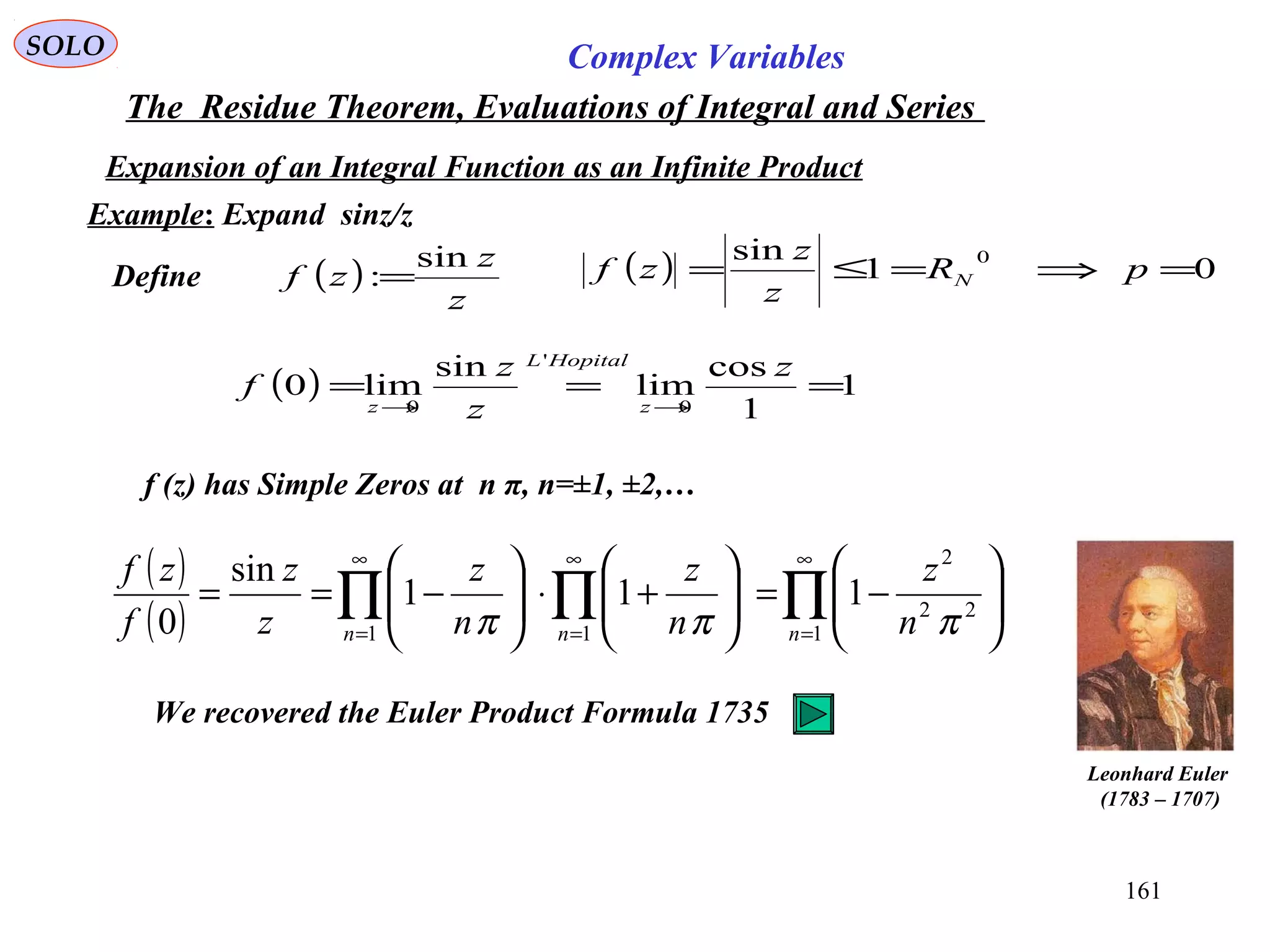 161
SOLO Complex Variables
The Residue Theorem, Evaluations of Integral and Series
Example: Expand sinz/z
Define ( )
z
z
zf
sin
:=
( ) 1
1
cos
lim
sin
lim0
0
'
0
===
→→
z
z
z
f
z
HopitalL
z
f (z) has Simple Zeros at n π, n=±1, ±2,…
Expansion of an Integral Function as an Infinite Product
( )
( ) ∏∏∏
∞
=
∞
=
∞
=






−=





+⋅





−==
1
22
2
11
111
sin
0 nnn n
z
n
z
n
z
z
z
f
zf
πππ
( ) 01
sin 0
=⇒=≤= pR
z
z
zf N
Leonhard Euler
)1707–1783(
We recovered the Euler Product Formula 1735
 