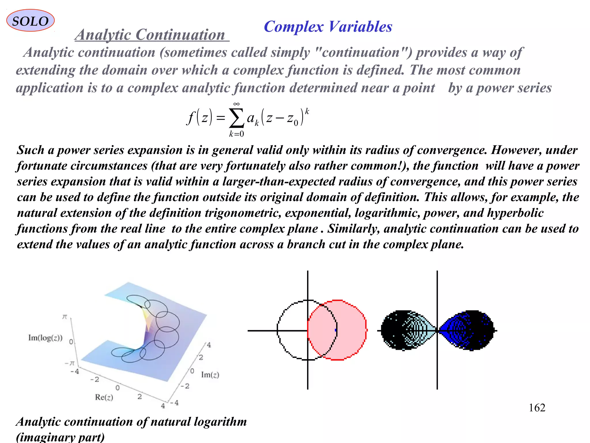 162
SOLO
Analytic continuation (sometimes called simply "continuation") provides a way of
extending the domain over which a complex function is defined. The most common
application is to a complex analytic function determined near a point by a power series
( ) ( )∑
∞
=
−=
0
0
k
k
k zzazf
Such a power series expansion is in general valid only within its radius of convergence. However, under
fortunate circumstances (that are very fortunately also rather common!), the function will have a power
series expansion that is valid within a larger-than-expected radius of convergence, and this power series
can be used to define the function outside its original domain of definition. This allows, for example, the
natural extension of the definition trigonometric, exponential, logarithmic, power, and hyperbolic
functions from the real line to the entire complex plane . Similarly, analytic continuation can be used to
extend the values of an analytic function across a branch cut in the complex plane.
Analytic Continuation
Analytic continuation of natural logarithm
(imaginary part)
Complex Variables
 
