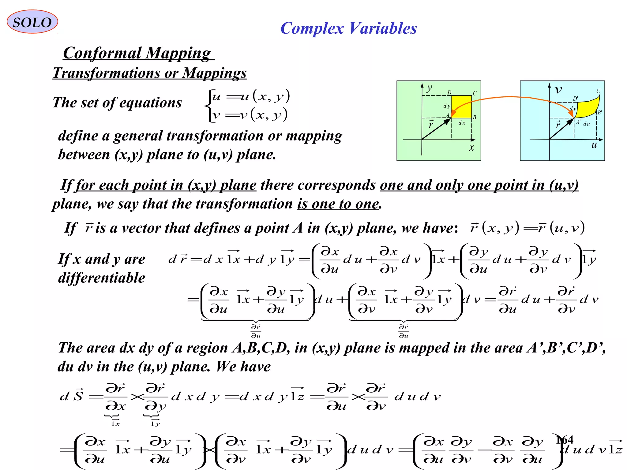 164
SOLO Complex Variables
Conformal Mapping
Transformations or Mappings
x
y
u
v
r
 xd
yd
r
 ud
vd
A B
CD
'A
'B
'C
'D
The set of equations ( )
( )


=
=
yxvv
yxuu
,
,
define a general transformation or mapping
between (x,y) plane to (u,v) plane.
If for each point in (x,y) plane there corresponds one and only one point in (u,v)
plane, we say that the transformation is one to one.
vd
v
r
ud
u
r
vdy
v
y
x
v
x
udy
u
y
x
u
x
yvd
v
y
ud
u
y
xvd
v
x
ud
u
x
yydxxdrd
u
r
u
r
∂
∂
+
∂
∂
=





∂
∂
+
∂
∂
+





∂
∂
+
∂
∂
=






∂
∂
+
∂
∂
+





∂
∂
+
∂
∂
=+=
∂
∂
∂
∂

    


1111
1111
If is a vector that defines a point A in (x,y) plane, we have: ( ) ( )vuryxr ,,

=r

The area dx dy of a region A,B,C,D, in (x,y) plane is mapped in the area A’,B’,C’,D’,
du dv in the (u,v) plane. We have
 
zvdud
u
y
v
x
v
y
u
x
vdudy
v
y
x
v
x
y
u
y
x
u
x
vdud
v
r
u
r
zydxdydxd
y
r
x
r
Sd
yx
11111
1
11






∂
∂
∂
∂
−
∂
∂
∂
∂
=





∂
∂
+
∂
∂
×





∂
∂
+
∂
∂
=
∂
∂
×
∂
∂
==
∂
∂
×
∂
∂
=

If x and y are
differentiable
 