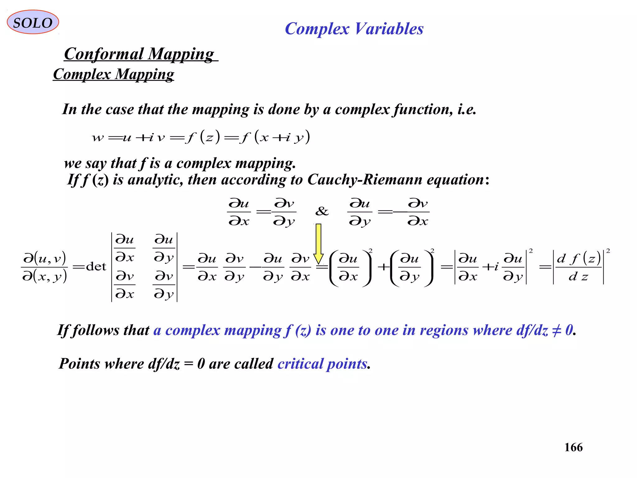 166
SOLO Complex Variables
Conformal Mapping
Complex Mapping
In the case that the mapping is done by a complex function, i.e.
( ) ( )yixfzfviuw +==+=
we say that f is a complex mapping.
If f (z) is analytic, then according to Cauchy-Riemann equation:
( )
( )
( )
2222
det
,
,
zd
zfd
y
u
i
x
u
y
u
x
u
x
v
y
u
y
v
x
u
y
v
x
v
y
u
x
u
yx
vu
=
∂
∂
+
∂
∂
=





∂
∂
+





∂
∂
=
∂
∂
∂
∂
−
∂
∂
∂
∂
=
∂
∂
∂
∂
∂
∂
∂
∂
=
∂
∂
x
v
y
u
y
v
x
u
∂
∂
−=
∂
∂
∂
∂
=
∂
∂
&
If follows that a complex mapping f (z) is one to one in regions where df/dz ≠ 0.
Points where df/dz = 0 are called critical points.
 
