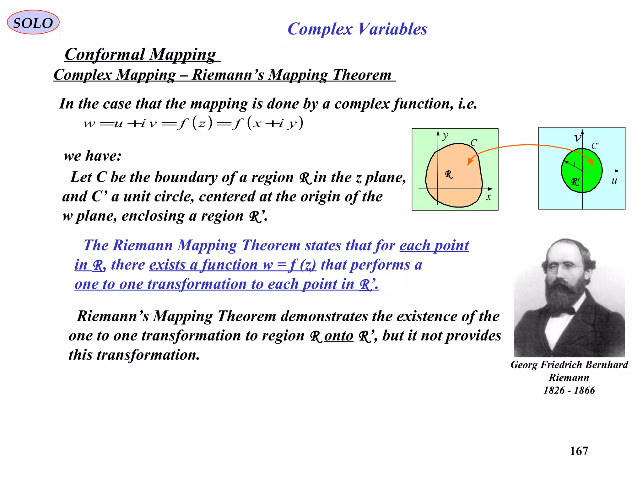 167
SOLO Complex Variables
Conformal Mapping
Complex Mapping – Riemann’s Mapping Theorem
In the case that the mapping is done by a complex function, i.e.
( ) ( )yixfzfviuw +==+=
Georg Friedrich Bernhard
Riemann
1826 - 1866
we have:
x
y
u
vC 'C
1
R
R'Let C be the boundary of a region R in the z plane,
and C’ a unit circle, centered at the origin of the
w plane, enclosing a region R’.
The Riemann Mapping Theorem states that for each point
in R, there exists a function w = f (z) that performs a
one to one transformation to each point in R’.
Riemann’s Mapping Theorem demonstrates the existence of the
one to one transformation to region R onto R’, but it not provides
this transformation.
 