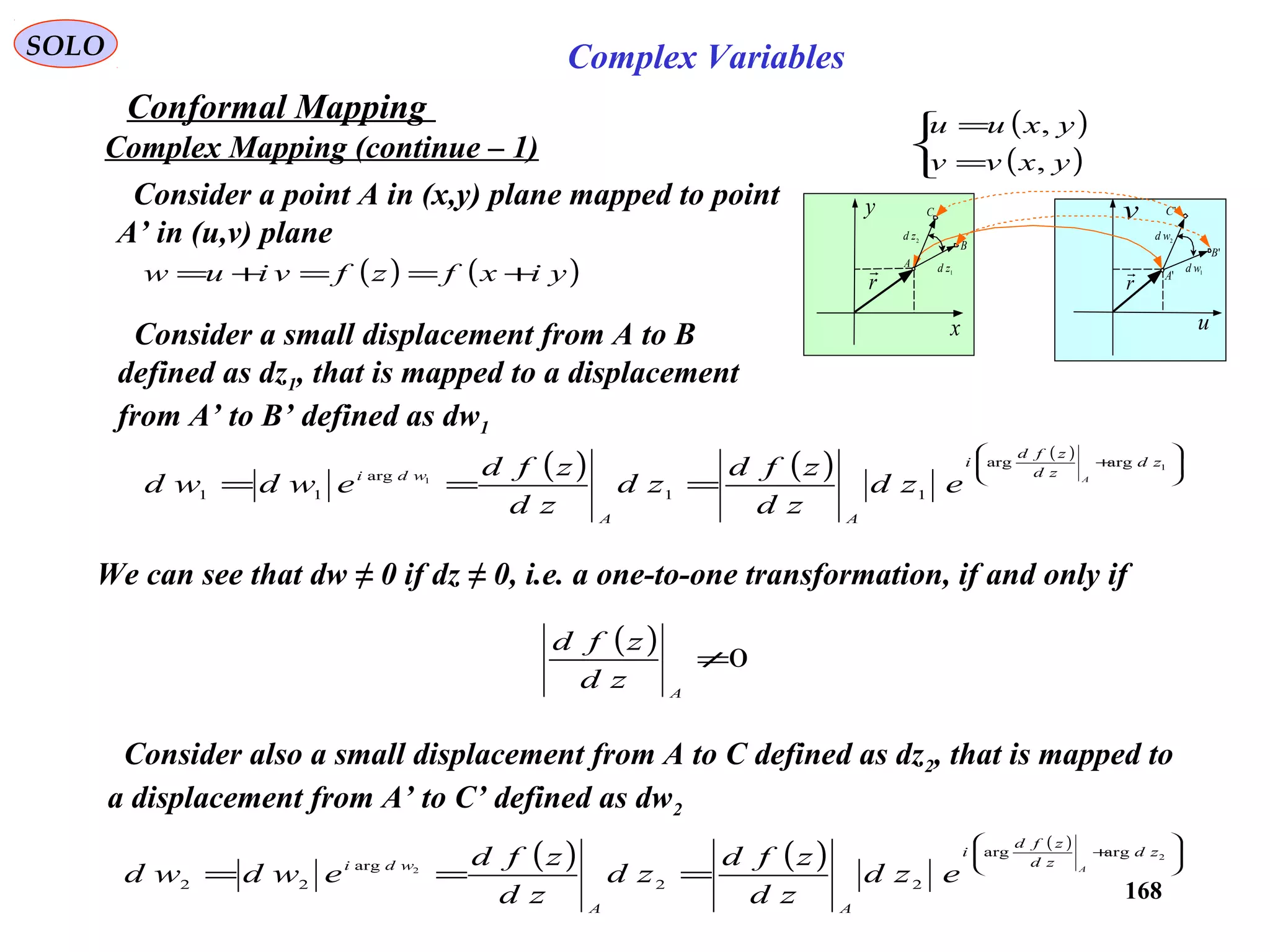 168
SOLO Complex Variables
Conformal Mapping
Complex Mapping (continue – 1)
( )
( )


=
=
yxvv
yxuu
,
,
x
y
u
v
r

2zd
1zd
r

2wd
1wdA
B
C
'A
'B
'C
( ) ( )yixfzfviuw +==+=
Consider a point A in (x,y) plane mapped to point
A’ in (u,v) plane
Consider a small displacement from A to B
defined as dz1, that is mapped to a displacement
from A’ to B’ defined as dw1
( ) ( ) ( )








+
===
1
1
argarg
11
arg
11
zd
zd
zfd
i
AA
wdi A
ezd
zd
zfd
zd
zd
zfd
ewdwd
Consider also a small displacement from A to C defined as dz2, that is mapped to
a displacement from A’ to C’ defined as dw2
( ) ( ) ( )








+
===
2
2
argarg
22
arg
22
zd
zd
zfd
i
AA
wdi A
ezd
zd
zfd
zd
zd
zfd
ewdwd
We can see that dw ≠ 0 if dz ≠ 0, i.e. a one-to-one transformation, if and only if
( ) 0≠
A
zd
zfd
 