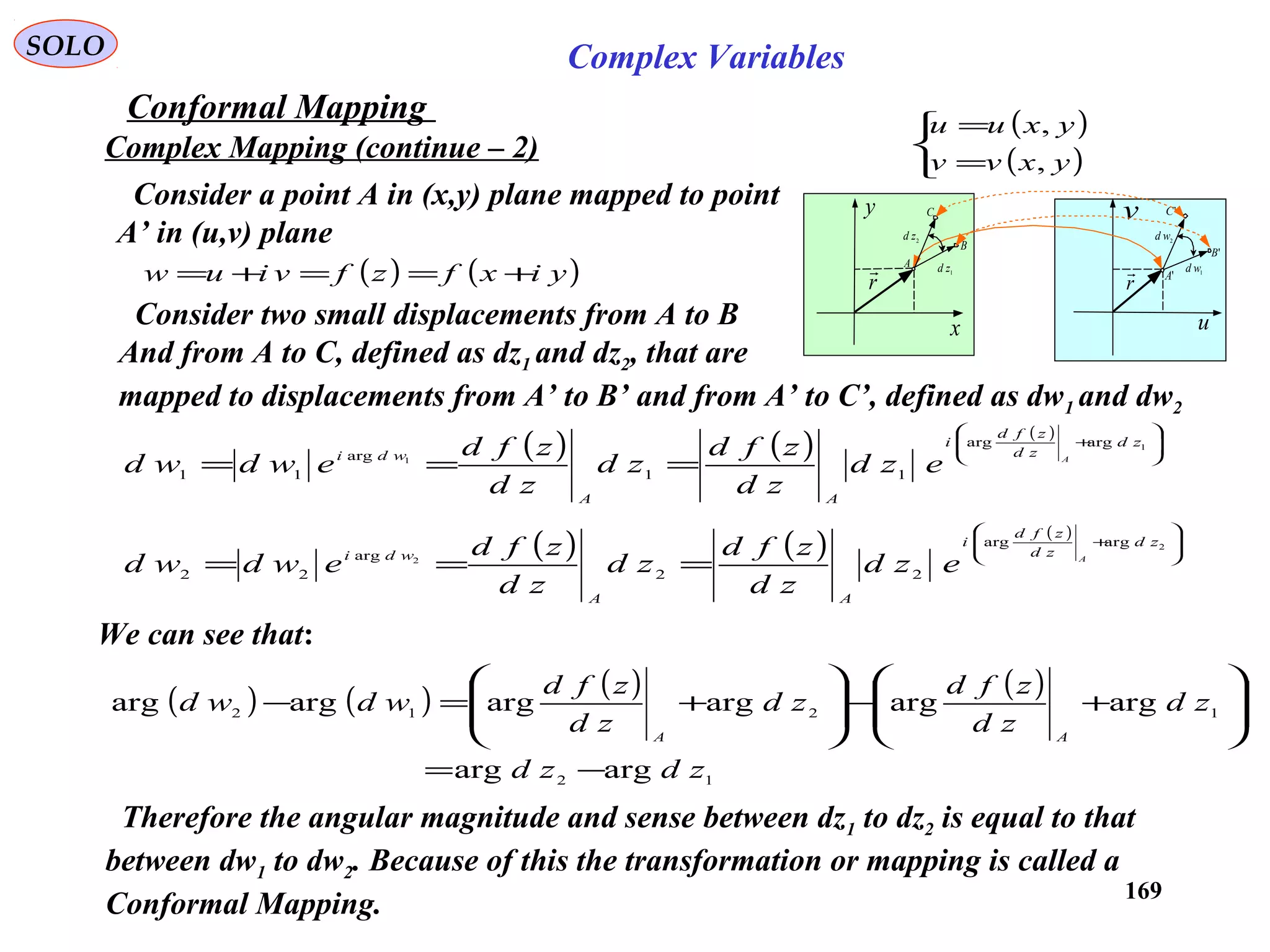 169
SOLO Complex Variables
Conformal Mapping
Complex Mapping (continue – 2)
( )
( )


=
=
yxvv
yxuu
,
,
x
y
u
v
r

2zd
1zd
r

2wd
1wdA
B
C
'A
'B
'C
( ) ( )yixfzfviuw +==+=
Consider a point A in (x,y) plane mapped to point
A’ in (u,v) plane
( ) ( ) ( )








+
===
1
1
argarg
11
arg
11
zd
zd
zfd
i
AA
wdi A
ezd
zd
zfd
zd
zd
zfd
ewdwd
( ) ( ) ( )








+
===
2
2
argarg
22
arg
22
zd
zd
zfd
i
AA
wdi A
ezd
zd
zfd
zd
zd
zfd
ewdwd
We can see that:
( ) ( ) ( ) ( )
12
1212
argarg
argargargargargarg
zdzd
zd
zd
zfd
zd
zd
zfd
wdwd
AA
−=








+−








+=−
Consider two small displacements from A to B
And from A to C, defined as dz1 and dz2, that are
mapped to displacements from A’ to B’ and from A’ to C’, defined as dw1 and dw2
Therefore the angular magnitude and sense between dz1 to dz2 is equal to that
between dw1 to dw2. Because of this the transformation or mapping is called a
Conformal Mapping.
 