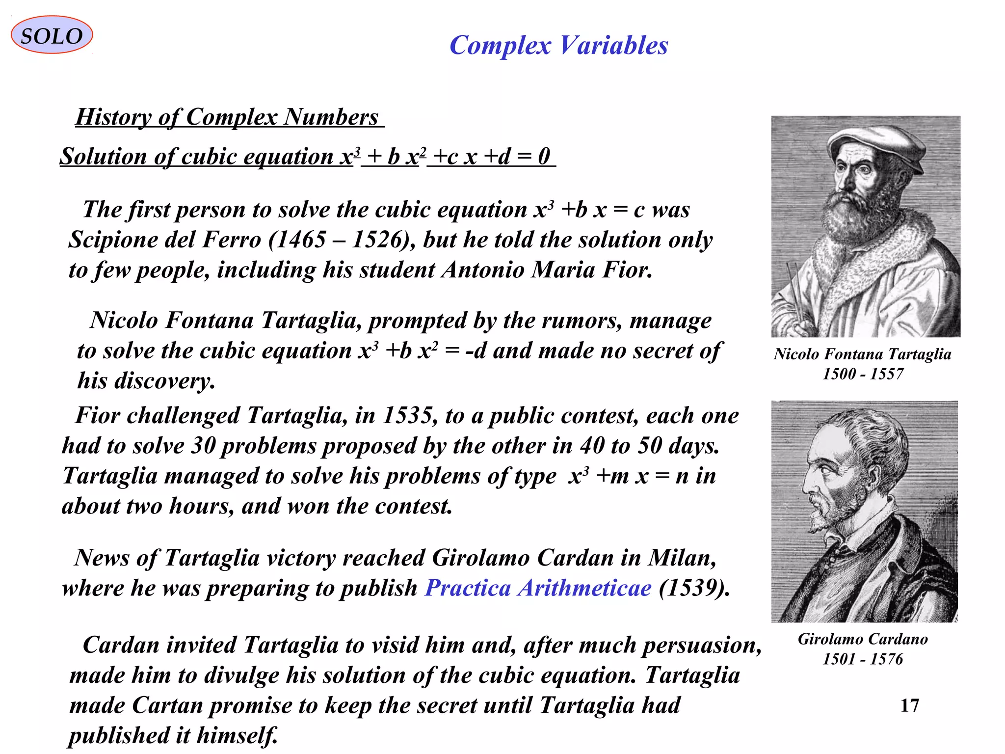 17
SOLO Complex Variables
History of Complex Numbers
Girolamo Cardano
1501 - 1576
Nicolo Fontana Tartaglia
1500 - 1557
Solution of cubic equation x3
+ b x2
+c x +d = 0
The first person to solve the cubic equation x3
+b x = c was
Scipione del Ferro (1465 – 1526), but he told the solution only
to few people, including his student Antonio Maria Fior.
Nicolo Fontana Tartaglia, prompted by the rumors, manage
to solve the cubic equation x3
+b x2
= -d and made no secret of
his discovery.
Fior challenged Tartaglia, in 1535, to a public contest, each one
had to solve 30 problems proposed by the other in 40 to 50 days.
Tartaglia managed to solve his problems of type x3
+m x = n in
about two hours, and won the contest.
News of Tartaglia victory reached Girolamo Cardan in Milan,
where he was preparing to publish Practica Arithmeticae (1539).
Cardan invited Tartaglia to visid him and, after much persuasion,
made him to divulge his solution of the cubic equation. Tartaglia
made Cartan promise to keep the secret until Tartaglia had
published it himself.
 