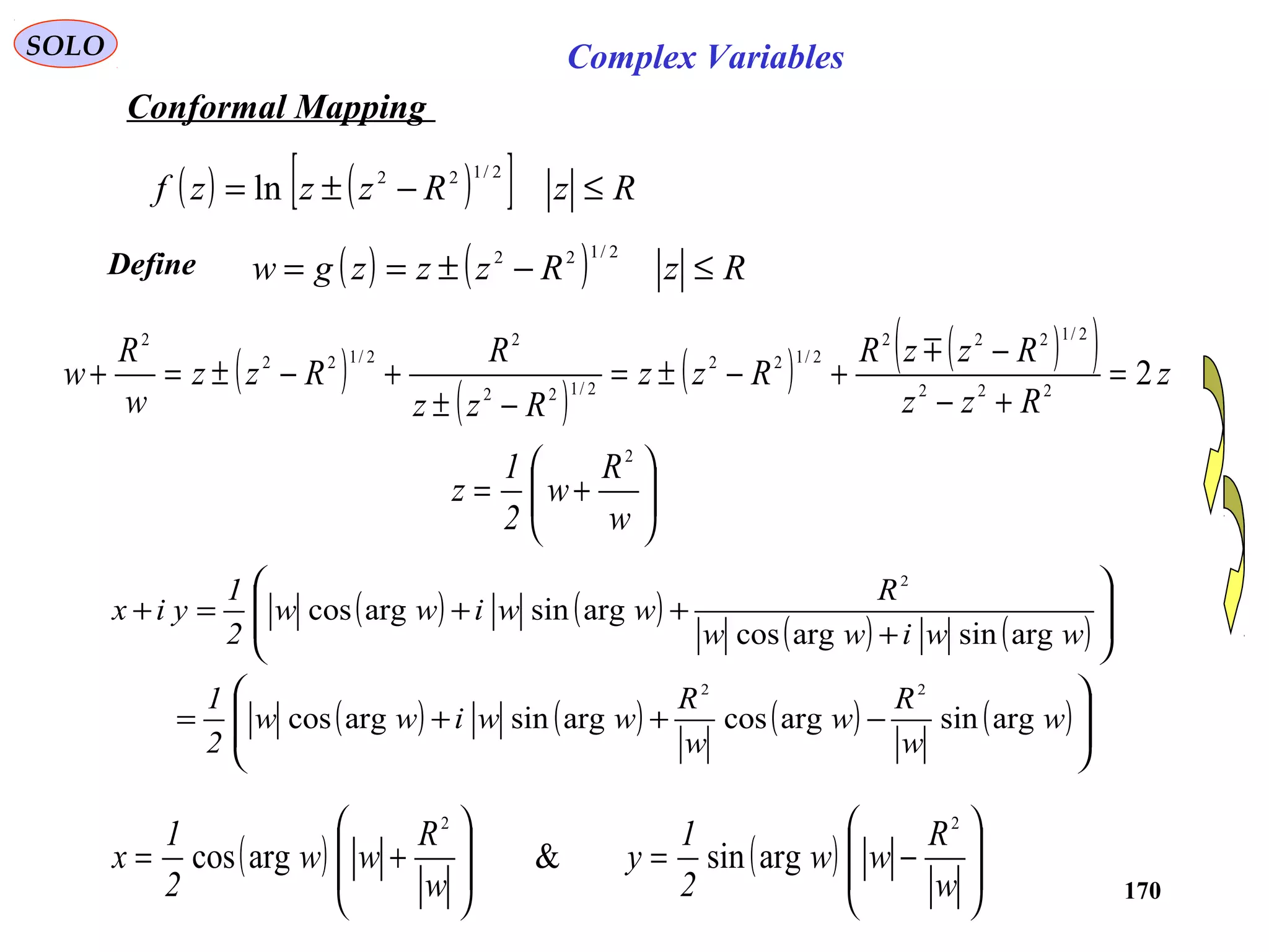 170
SOLO Complex Variables
Conformal Mapping
( ) ( )[ ] RzRzzzf ≤−±=
2/122
ln
( )
( )
( ) ( )( ) z
Rzz
RzzR
Rzz
Rzz
R
Rzz
w
R
w 2222
2/1222
2/122
2/122
2
2/122
2
=
+−
−
+−±=
−±
+−±=+

Define ( ) ( ) RzRzzzgw ≤−±==
2/122






+=
w
R
w
2
1
z
2
( ) ( )
( ) ( )
( ) ( ) ( ) ( )







−++=








+
++=+
w
w
R
w
w
R
wwiww
2
1
wwiww
R
wwiww
2
1
yix
argsinargcosargsinargcos
argsinargcos
argsinargcos
22
2
( ) ( ) 







−=








+=
w
R
ww
2
1
y
w
R
ww
2
1
x
22
argsin&argcos
 