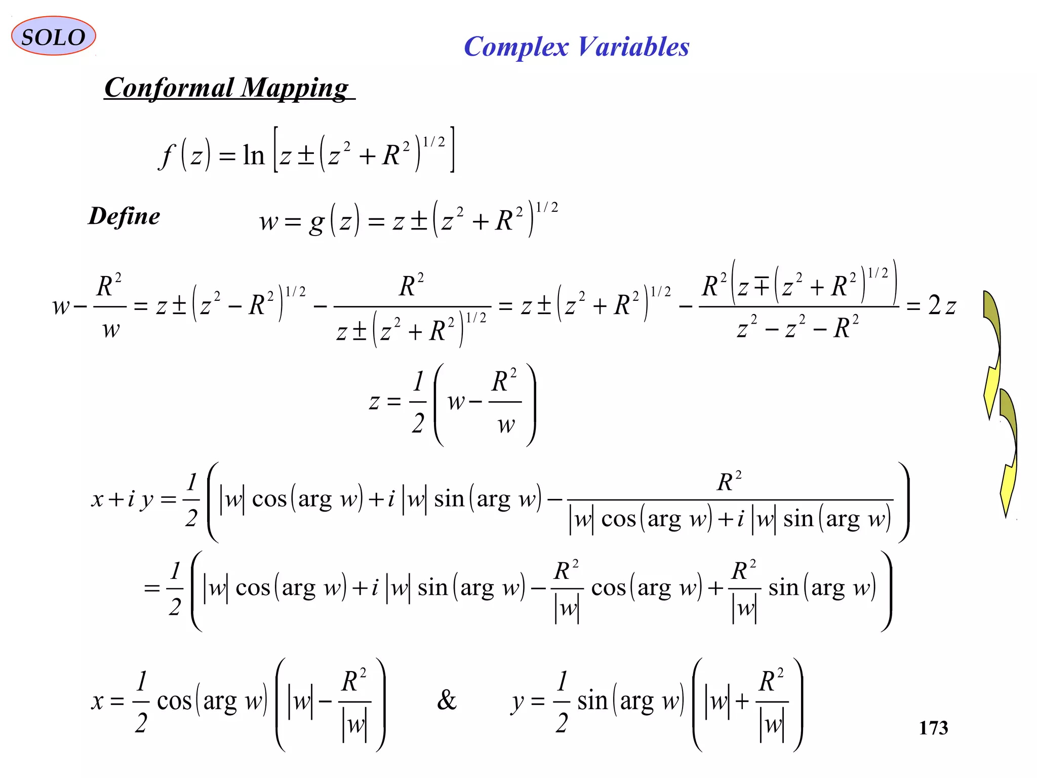 173
SOLO Complex Variables
Conformal Mapping
( ) ( )[ ]2/122
ln Rzzzf +±=
( )
( )
( ) ( )( ) z
Rzz
RzzR
Rzz
Rzz
R
Rzz
w
R
w 2222
2/1222
2/122
2/122
2
2/122
2
=
−−
+
−+±=
+±
−−±=−

Define ( ) ( ) 2/122
Rzzzgw +±==






−=
w
R
w
2
1
z
2
( ) ( )
( ) ( )
( ) ( ) ( ) ( )







+−+=








+
−+=+
w
w
R
w
w
R
wwiww
2
1
wwiww
R
wwiww
2
1
yix
argsinargcosargsinargcos
argsinargcos
argsinargcos
22
2
( ) ( ) 







+=








−=
w
R
ww
2
1
y
w
R
ww
2
1
x
22
argsin&argcos
 