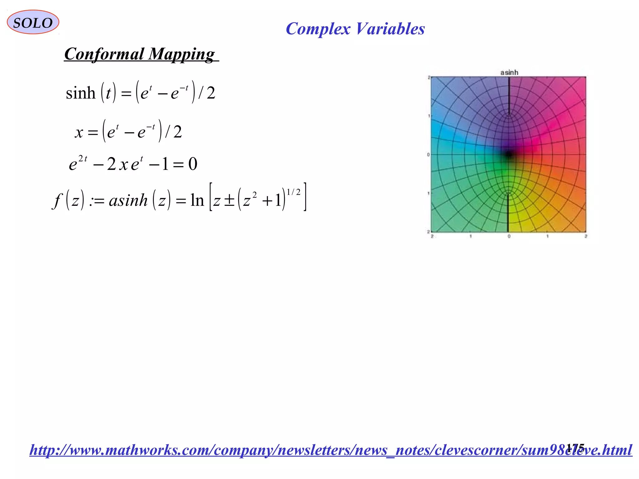 175
SOLO Complex Variables
Conformal Mapping
http://www.mathworks.com/company/newsletters/news_notes/clevescorner/sum98cleve.html
( ) 2/tt
eex −
−=
0122
=−− tt
exe
( ) ( ) 2/sinh tt
eet −
−=
( ) ( ) ( )[ ]2/12
1ln +±== zzzasinh:zf
 