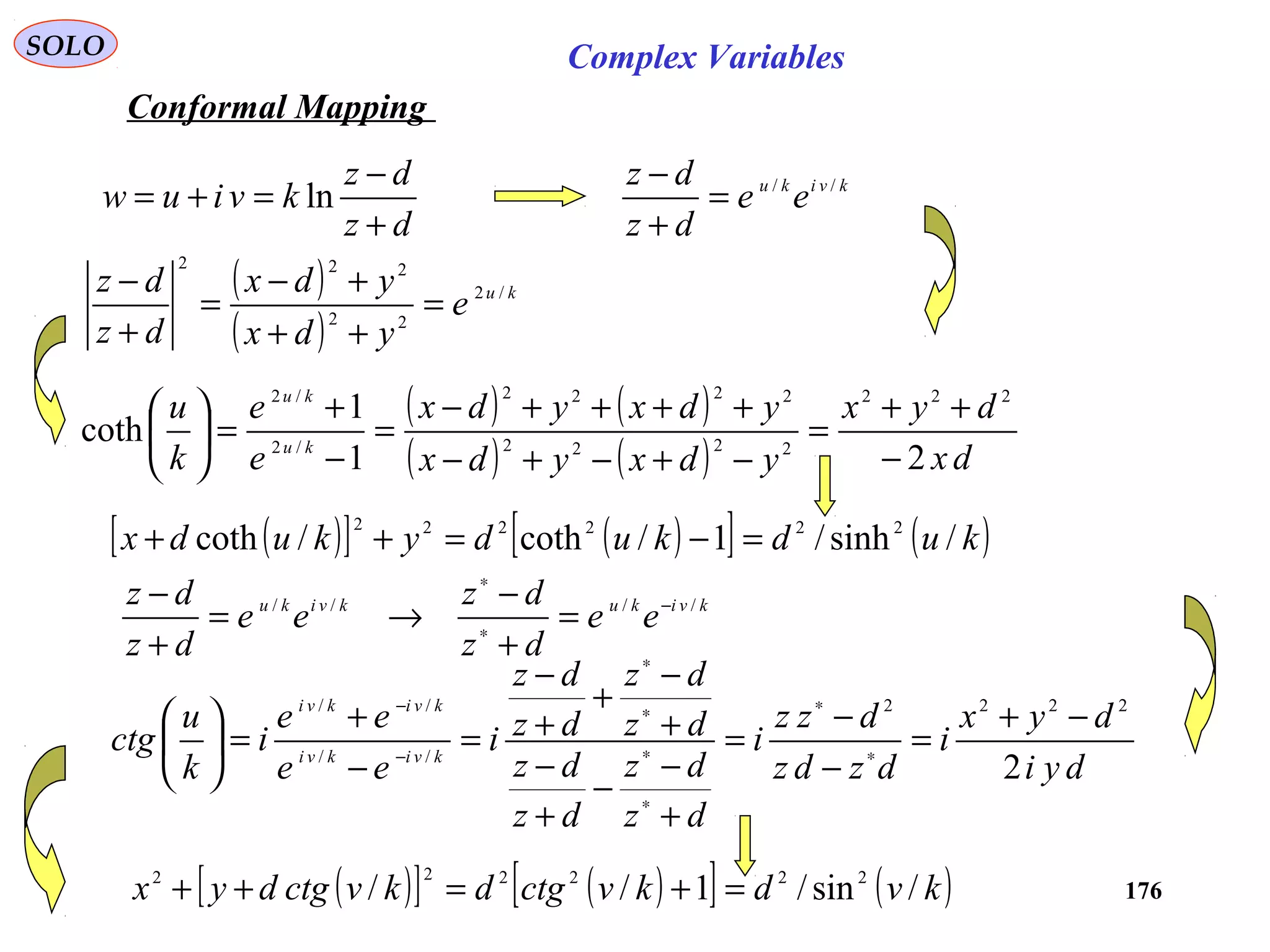 176
SOLO Complex Variables
Conformal Mapping
dz
dz
kviuw
+
−
=+= ln
( )
( )
ku
e
ydx
ydx
dz
dz /2
22
222
=
++
+−
=
+
−
( ) ( )
( ) ( ) dx
dyx
ydxydx
ydxydx
e
e
k
u
ku
ku
21
1
coth
222
2222
2222
/2
/2
−
++
=
−+−+−
++++−
=
−
+
=





( )[ ] ( )[ ] ( )kudkudykudx /sinh/1/coth/coth 222222
=−=++
kvikukviku
ee
dz
dz
ee
dz
dz //// −
∗
∗
=
+
−
→=
+
−
dyi
dyx
i
dzdz
dzz
i
dz
dz
dz
dz
dz
dz
dz
dz
i
ee
ee
i
k
u
ctg kvikvi
kvikvi
2
2222
//
//
−+
=
−
−
=
+
−
−
+
−
+
−
+
+
−
=
−
+
=





∗
∗
∗
∗
∗
∗
−
−
( )[ ] ( )[ ] ( )kvdkvctgdkvctgdyx /sin/1// 222222
=+=++
kviku
ee
dz
dz //
=
+
−
 