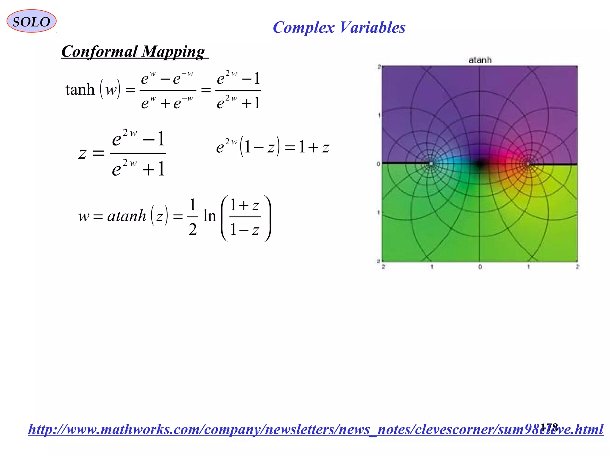 178
SOLO Complex Variables
Conformal Mapping
http://www.mathworks.com/company/newsletters/news_notes/clevescorner/sum98cleve.html
1
1
2
2
+
−
= w
w
e
e
z ( ) zze w
+=− 112
( )
1
1
tanh 2
2
+
−
=
+
−
= −
−
w
w
ww
ww
e
e
ee
ee
w
( ) 





−
+
==
z
z
zatanhw
1
1
ln
2
1
 