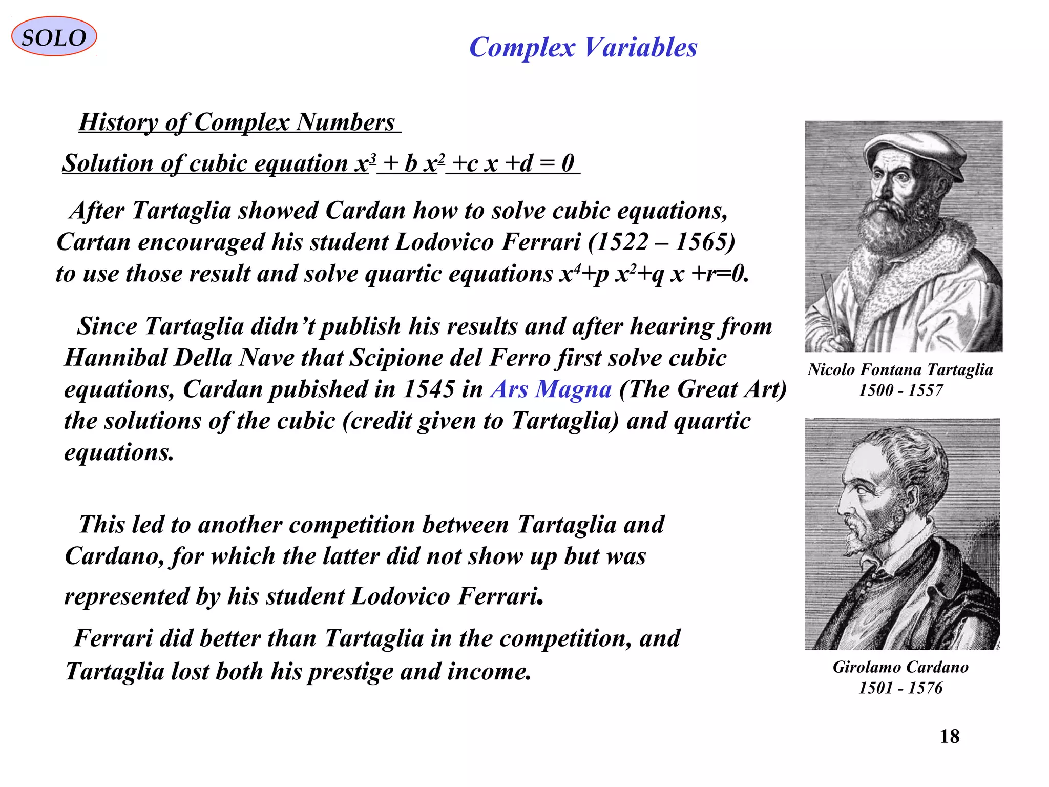 18
SOLO Complex Variables
History of Complex Numbers
Girolamo Cardano
1501 - 1576
Nicolo Fontana Tartaglia
1500 - 1557
Solution of cubic equation x3
+ b x2
+c x +d = 0
After Tartaglia showed Cardan how to solve cubic equations,
Cartan encouraged his student Lodovico Ferrari (1522 – 1565)
to use those result and solve quartic equations x4
+p x2
+q x +r=0.
Since Tartaglia didn’t publish his results and after hearing from
Hannibal Della Nave that Scipione del Ferro first solve cubic
equations, Cardan pubished in 1545 in Ars Magna (The Great Art)
the solutions of the cubic (credit given to Tartaglia) and quartic
equations.
This led to another competition between Tartaglia and
Cardano, for which the latter did not show up but was
represented by his student Lodovico Ferrari.
Ferrari did better than Tartaglia in the competition, and
Tartaglia lost both his prestige and income.
 