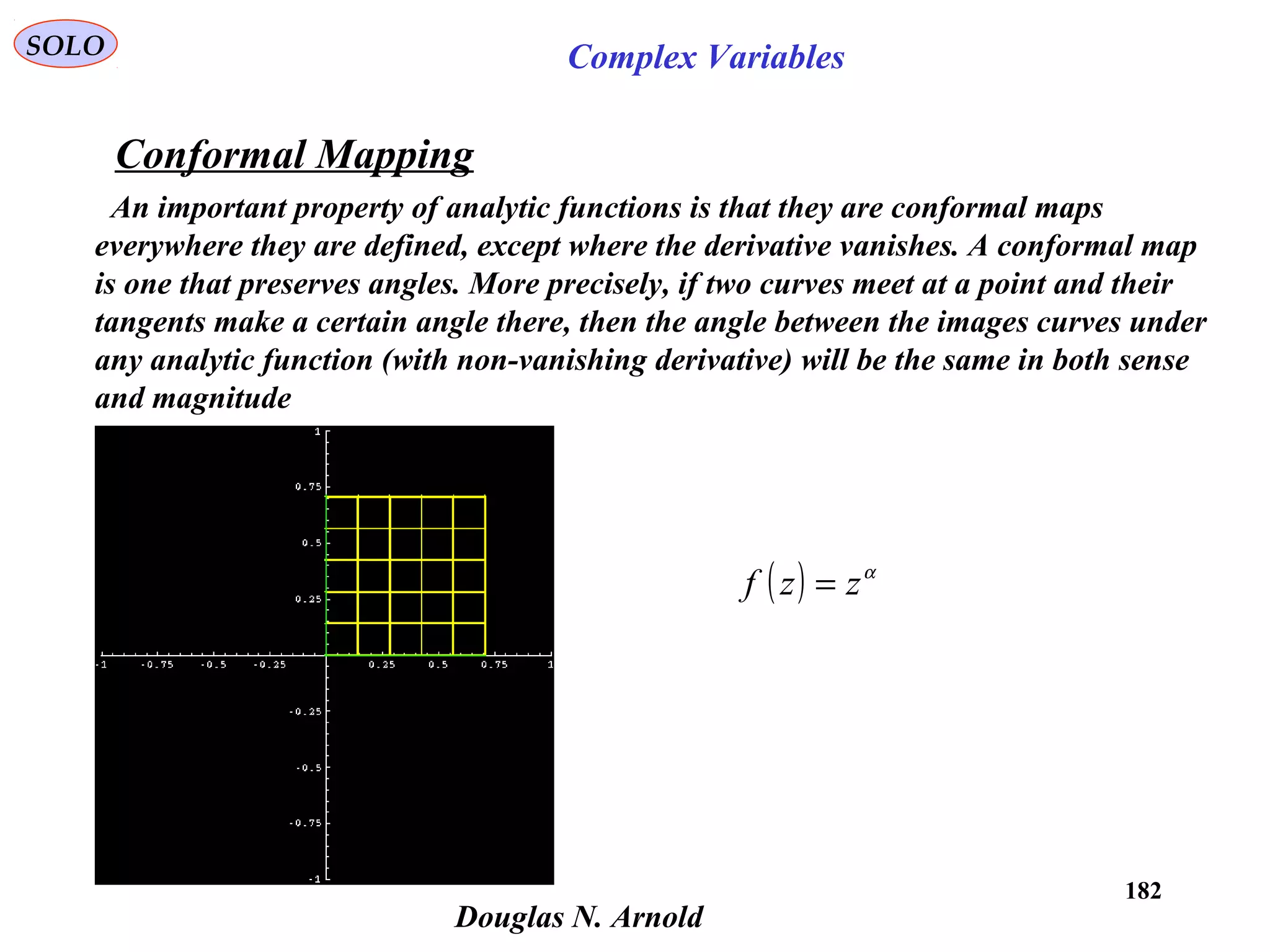 182
SOLO Complex Variables
Conformal Mapping
Douglas N. Arnold
An important property of analytic functions is that they are conformal maps
everywhere they are defined, except where the derivative vanishes. A conformal map
is one that preserves angles. More precisely, if two curves meet at a point and their
tangents make a certain angle there, then the angle between the images curves under
any analytic function (with non-vanishing derivative) will be the same in both sense
and magnitude
( ) α
zzf =
 