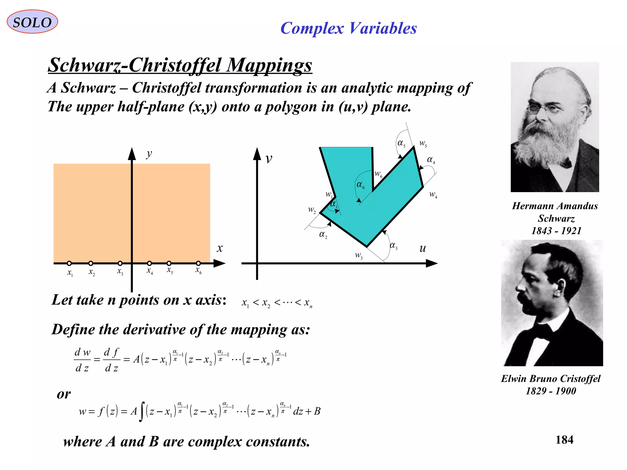 184
SOLO Complex Variables
Schwarz-Christoffel Mappings
Hermann Amandus
Schwarz
1843 - 1921
Elwin Bruno Cristoffel
1829 - 1900
1α
2
α
3
α
4α
5
α
6α
1w
2
w
3
w
4w
5
w
6w
u
v
x
y
1x 2x 3
x 4x 5x 6x
A Schwarz – Christoffel transformation is an analytic mapping of
The upper half-plane (x,y) onto a polygon in (u,v) plane.
Let take n points on x axis: nxxx <<< 21
Define the derivative of the mapping as:
( ) ( ) ( ) 11
2
1
1
21
−−−
−−−== π
α
π
α
π
α n
nxzxzxzA
zd
fd
zd
wd

or
( ) ( ) ( ) ( ) BdzxzxzxzAzfw
n
n +−−−== ∫
−−− 11
2
1
1
21
π
α
π
α
π
α

where A and B are complex constants.
 