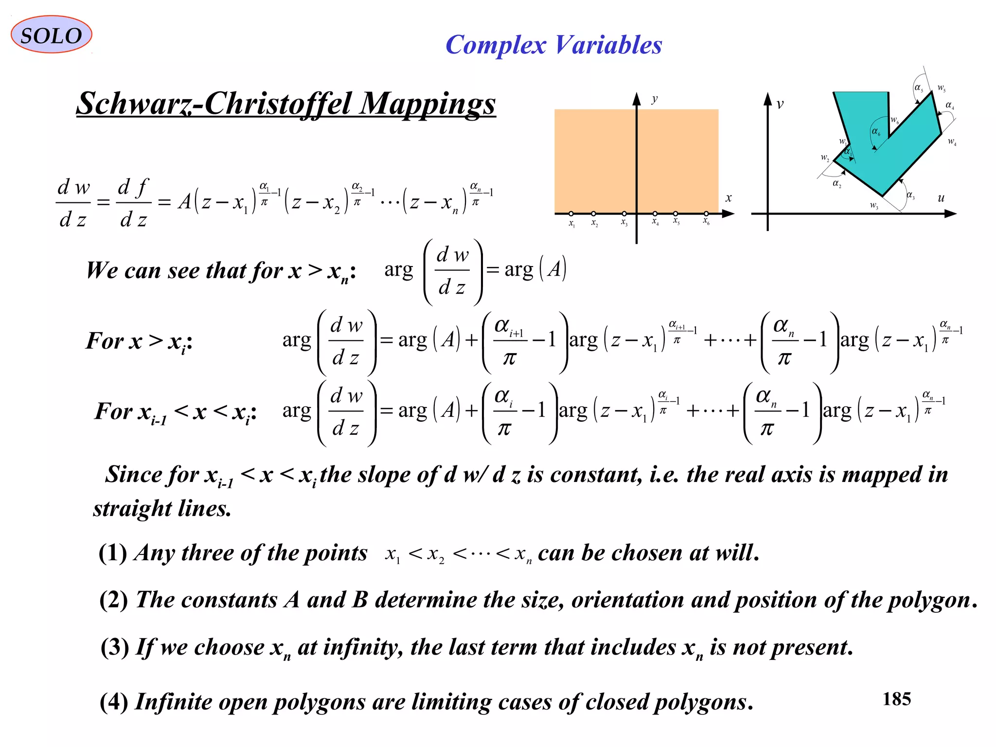 185
SOLO Complex Variables
Schwarz-Christoffel Mappings
1α
2α
3α
4
α
5
α
6α
1w
2
w
3w
4w
5
w
6w
u
v
x
y
1
x 2
x 3
x 4
x 5
x 6
x
( ) ( ) ( ) 11
2
1
1
21
−−−
−−−== π
α
π
α
π
α n
n
xzxzxzA
zd
fd
zd
wd

Since for xi-1 < x < xi the slope of d w/ d z is constant, i.e. the real axis is mapped in
straight lines.
We can see that for x > xn: ( )A
zd
wd
argarg =





( ) ( ) ( ) 1
1
1
1 arg1arg1argarg
−−
−





−++−





−+=





π
α
π
α
π
α
π
α ni
xzxzA
zd
wd ni
For xi-1 < x < xi:
For x > xi: ( ) ( ) ( ) 1
1
1
1
1
arg1arg1argarg
1
−−+
−





−++−





−+=




 +
π
α
π
α
π
α
π
α ni
xzxzA
zd
wd ni

(1) Any three of the points can be chosen at will.nxxx <<< 21
(2) The constants A and B determine the size, orientation and position of the polygon.
(3) If we choose xn at infinity, the last term that includes xn is not present.
(4) Infinite open polygons are limiting cases of closed polygons.
 