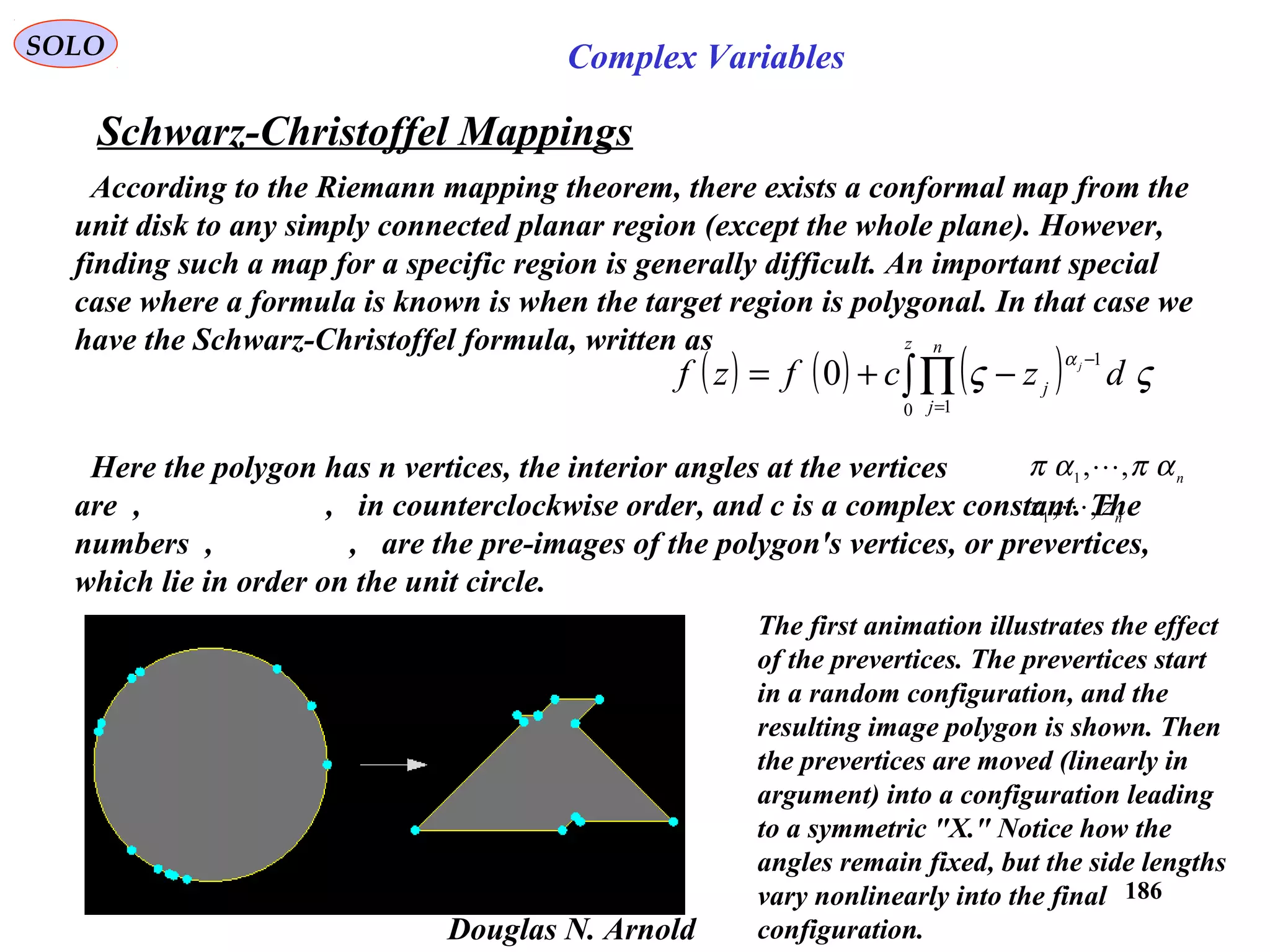 186
SOLO Complex Variables
Schwarz-Christoffel Mappings
Douglas N. Arnold
According to the Riemann mapping theorem, there exists a conformal map from the
unit disk to any simply connected planar region (except the whole plane). However,
finding such a map for a specific region is generally difficult. An important special
case where a formula is known is when the target region is polygonal. In that case we
have the Schwarz-Christoffel formula, written as
( ) ( ) ( )∫∏
=
−
−+=
z n
j
j dzcfzf j
0 1
1
0 ςς
α
Here the polygon has n vertices, the interior angles at the vertices
are , , in counterclockwise order, and c is a complex constant. The
numbers , , are the pre-images of the polygon's vertices, or prevertices,
which lie in order on the unit circle.
n
απαπ ,,1

n
zz ,,1

The first animation illustrates the effect
of the prevertices. The prevertices start
in a random configuration, and the
resulting image polygon is shown. Then
the prevertices are moved (linearly in
argument) into a configuration leading
to a symmetric "X." Notice how the
angles remain fixed, but the side lengths
vary nonlinearly into the final
configuration.
 
