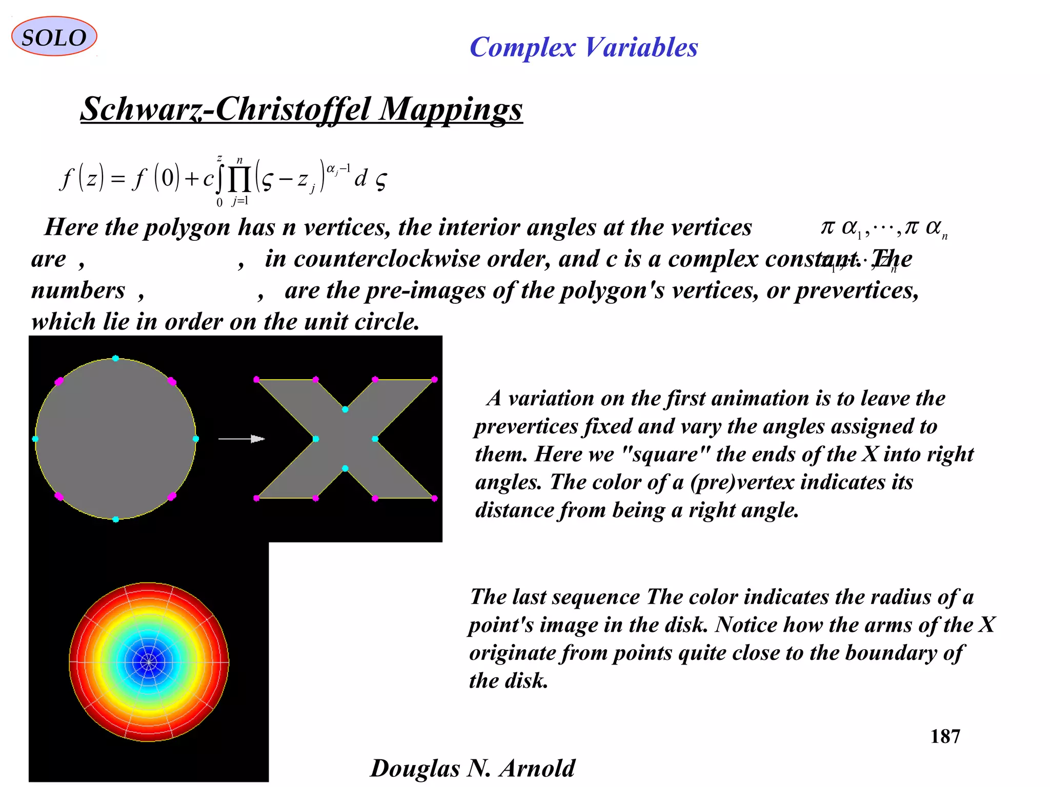 187
SOLO Complex Variables
Schwarz-Christoffel Mappings
Douglas N. Arnold
( ) ( ) ( )∫∏
=
−
−+=
z n
j
j
dzcfzf j
0 1
1
0 ςς
α
Here the polygon has n vertices, the interior angles at the vertices
are , , in counterclockwise order, and c is a complex constant. The
numbers , , are the pre-images of the polygon's vertices, or prevertices,
which lie in order on the unit circle.
n
απαπ ,,1

n
zz ,,1

A variation on the first animation is to leave the
prevertices fixed and vary the angles assigned to
them. Here we "square" the ends of the X into right
angles. The color of a (pre)vertex indicates its
distance from being a right angle.
The last sequence The color indicates the radius of a
point's image in the disk. Notice how the arms of the X
originate from points quite close to the boundary of
the disk.
 