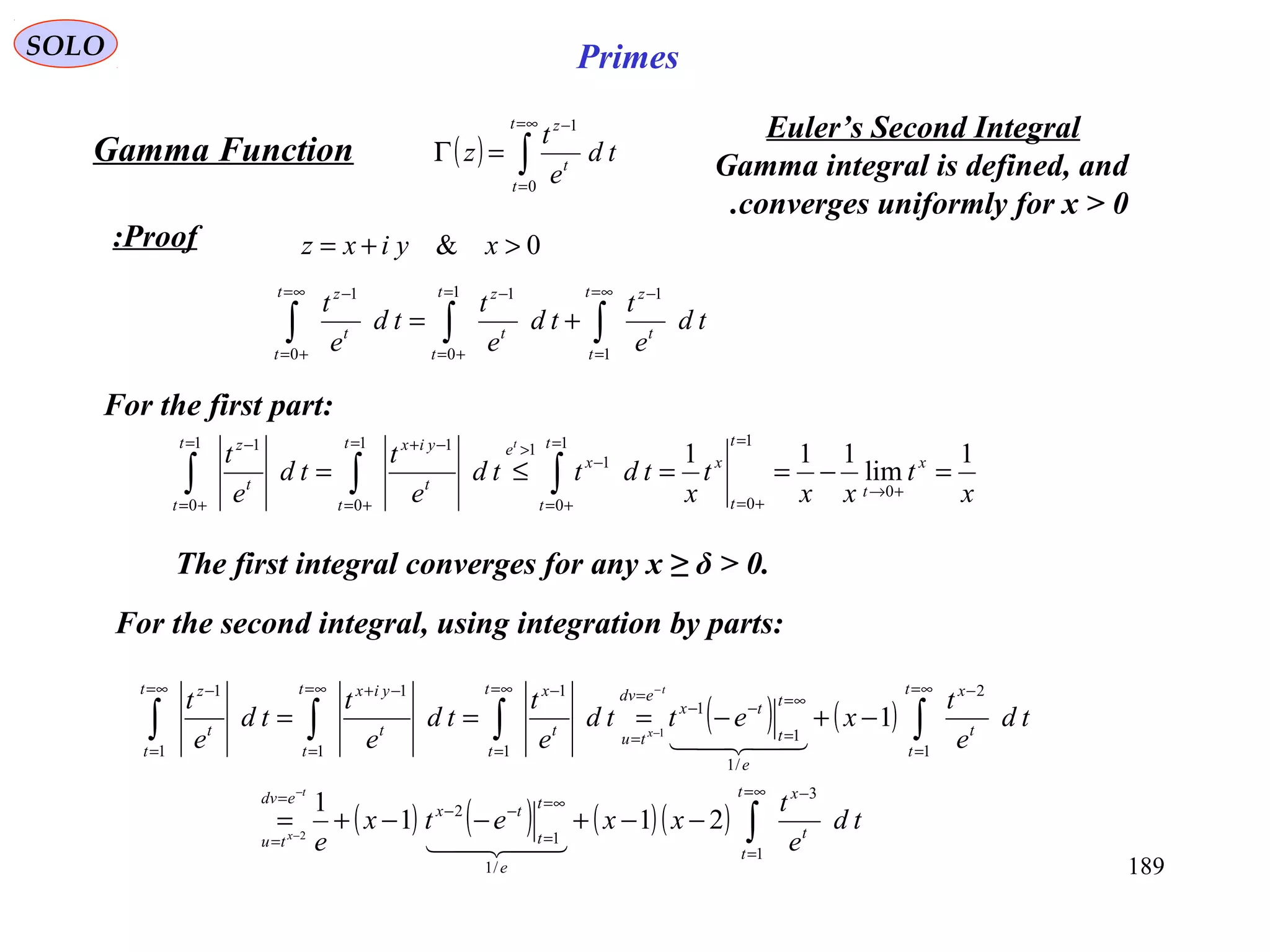 189
SOLO Primes
( ) ∫
∞=
=
−
=Γ
t
t
t
z
td
e
t
z
0
1
Proof:
Gamma Function
0& >+= xyixz
∫∫∫
∞=
=
−=
+=
−∞=
+=
−
+=
t
t
t
zt
t
t
zt
t
t
z
td
e
t
td
e
t
td
e
t
1
11
0
1
0
1
For the first part:
x
t
xx
t
x
tdttd
e
t
td
e
t x
t
t
t
x
t
t
x
et
t
t
yixt
t
t
z t
1
lim
111
0
1
0
1
0
1
11
0
11
0
1
=−==≤=
+→
=
+=
=
+=
−
>=
+=
−+=
+=
−
∫∫∫
The first integral converges for any x ≥ δ > 0.
For the second integral, using integration by parts:
( ) ( )
( ) ( ) ( )( ) ∫
∫∫∫∫
∞=
=
−
∞=
=
−−
=
=
∞=
=
−
∞=
=
−−
=
=
∞=
=
−∞=
=
−+∞=
=
−
−−+−−+=
−+−===
−
−
−
−
t
t
t
x
e
t
t
tx
edv
tu
t
t
t
x
e
t
t
tx
edv
tu
t
t
t
xt
t
t
yixt
t
t
z
td
e
t
xxetx
e
td
e
t
xettd
e
t
td
e
t
td
e
t
t
x
t
x
1
3
/1
1
2
1
2
/1
1
1
1
1
1
1
1
1
211
1
1
2
1


Euler’s Second Integral
Gamma integral is defined, and
converges uniformly for x > 0.
 