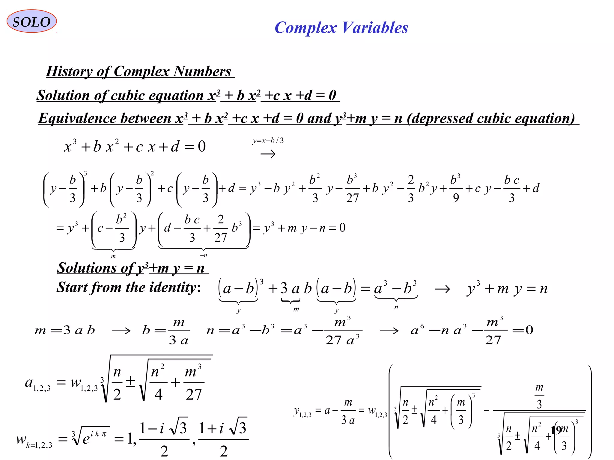 19
SOLO Complex Variables
History of Complex Numbers
Solution of cubic equation x3
+ b x2
+c x +d = 0
023
=+++ dxcxbx
3/bxy −=
→
0
27
2
33
393
2
273333
33
2
3
3
22
32
23
23
=−+=





+−+





−+=
+−++−+−+−=+





−+





−+





−
−
nymyb
cb
dy
b
cy
d
cb
yc
b
ybyb
b
y
b
ybyd
b
yc
b
yb
b
y
nm
  
Equivalence between x3
+ b x2
+c x +d = 0 and y3
+m y = n (depressed cubic equation)
Solutions of y3
+m y = n
Start from the identity: ( )  ( ) nymybabababa
nymy
=+→−=−+− 3333
3 
0
27273
3
3
36
3
3
333
=−−→−=−==→=
m
ana
a
m
aban
a
m
bbam
3
32
3,2,13,2,1
2742
mnn
wa +±=






















+±
−





+±=−=
3
32
3
32
3,2,13,2,1
342
3
3423
mnn
m
mnn
w
a
m
ay
2
31
,
2
31
,13
3,2,1
ii
ew ki
k
+−
===
π
 