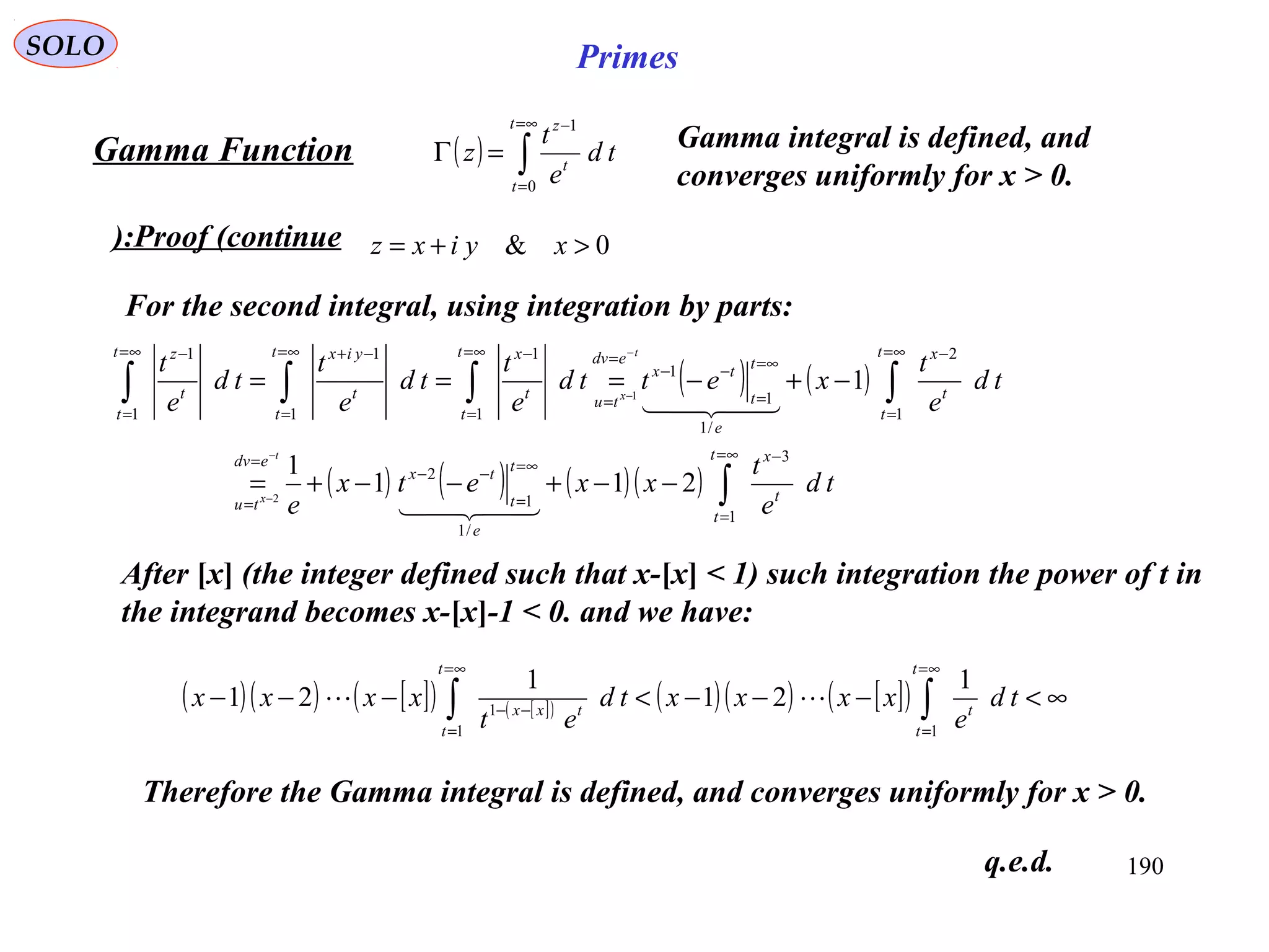 190
SOLO Primes
( ) ∫
∞=
=
−
=Γ
t
t
t
z
td
e
t
z
0
1
Proof (continue):
Gamma Function
0& >+= xyixz
For the second integral, using integration by parts:
( ) ( )
( ) ( ) ( )( ) ∫
∫∫∫∫
∞=
=
−
∞=
=
−−
=
=
∞=
=
−
∞=
=
−−
=
=
∞=
=
−∞=
=
−+∞=
=
−
−−+−−+=
−+−===
−
−
−
−
t
t
t
x
e
t
t
tx
edv
tu
t
t
t
x
e
t
t
tx
edv
tu
t
t
t
xt
t
t
yixt
t
t
z
td
e
t
xxetx
e
td
e
t
xettd
e
t
td
e
t
td
e
t
t
x
t
x
1
3
/1
1
2
1
2
/1
1
1
1
1
1
1
1
1
211
1
1
2
1


After [x] (the integer defined such that x-[x] < 1) such integration the power of t in
the integrand becomes x-[x]-1 < 0. and we have:
( )( ) [ ]( ) [ ]( ) ( )( ) [ ]( ) ∞<−−−<−−− ∫∫
∞=
=
∞=
=
−−
t
t
t
t
t
txx
td
e
xxxxtd
et
xxxx
11
1
1
21
1
21 
Therefore the Gamma integral is defined, and converges uniformly for x > 0.
Gamma integral is defined, and
converges uniformly for x > 0.
q.e.d.
 