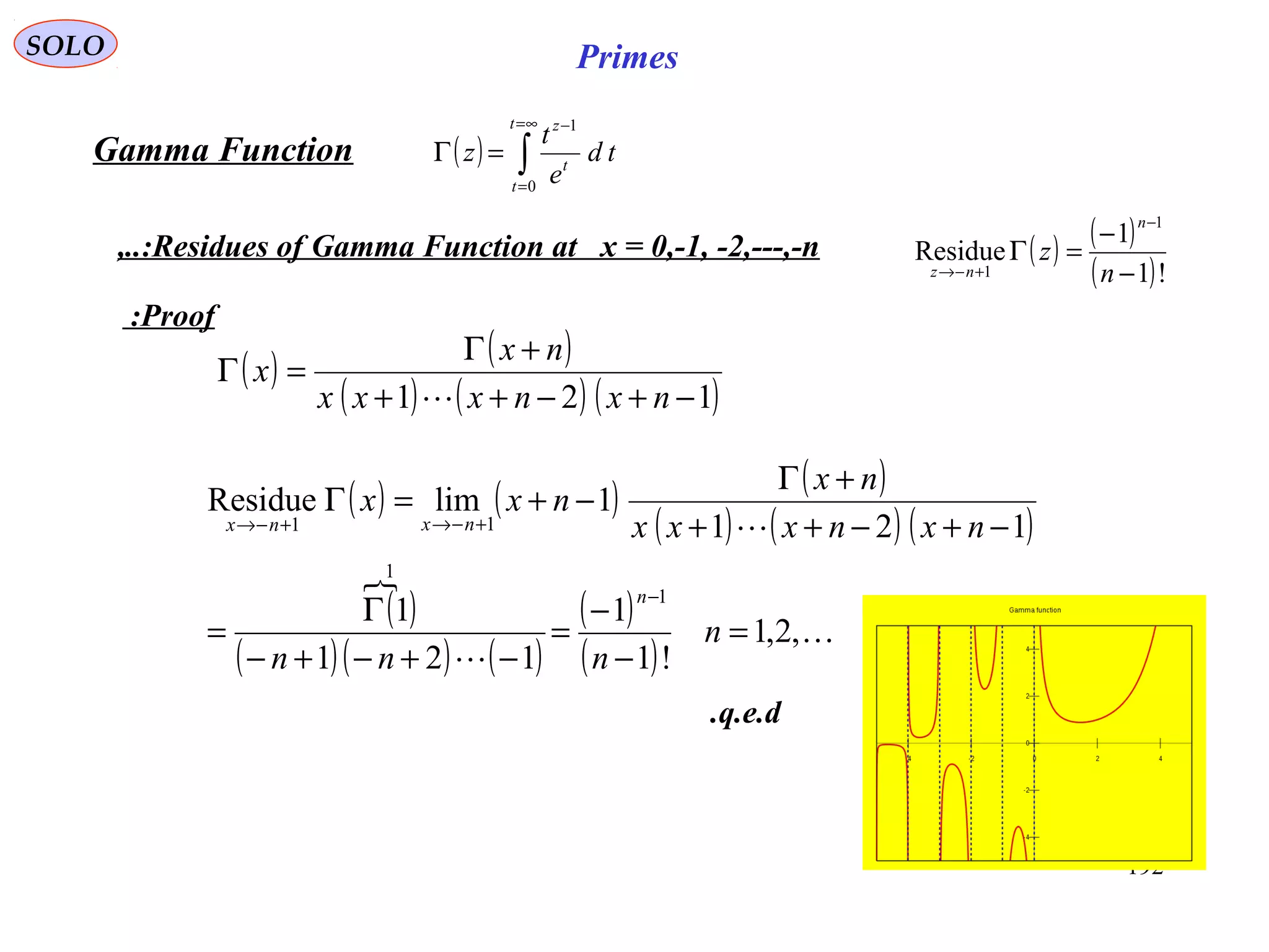 192
SOLO Primes
( ) ∫
∞=
=
−
=Γ
t
t
t
z
td
e
t
z
0
1
Proof:
Gamma Function
( ) ( )
( )!1
1
Residue
1
1 −
−
=Γ
−
+−→ n
z
n
nz
Residues of Gamma Function at x = 0,-1, -2,---,-n,..:
( ) ( )
( ) ( ) ( )121 −+−++
+Γ
=Γ
nxnxxx
nx
x

q.e.d.
( ) ( ) ( )
( ) ( ) ( )
( )

( )( ) ( )
( )
( )



,2,1
!1
1
121
1
121
1limResidue
1
1
11
=
−
−
=
−+−+−
Γ
=
−+−++
+Γ
−+=Γ
−
+−→+−→
n
nnn
nxnxxx
nx
nxx
n
nxnx
 