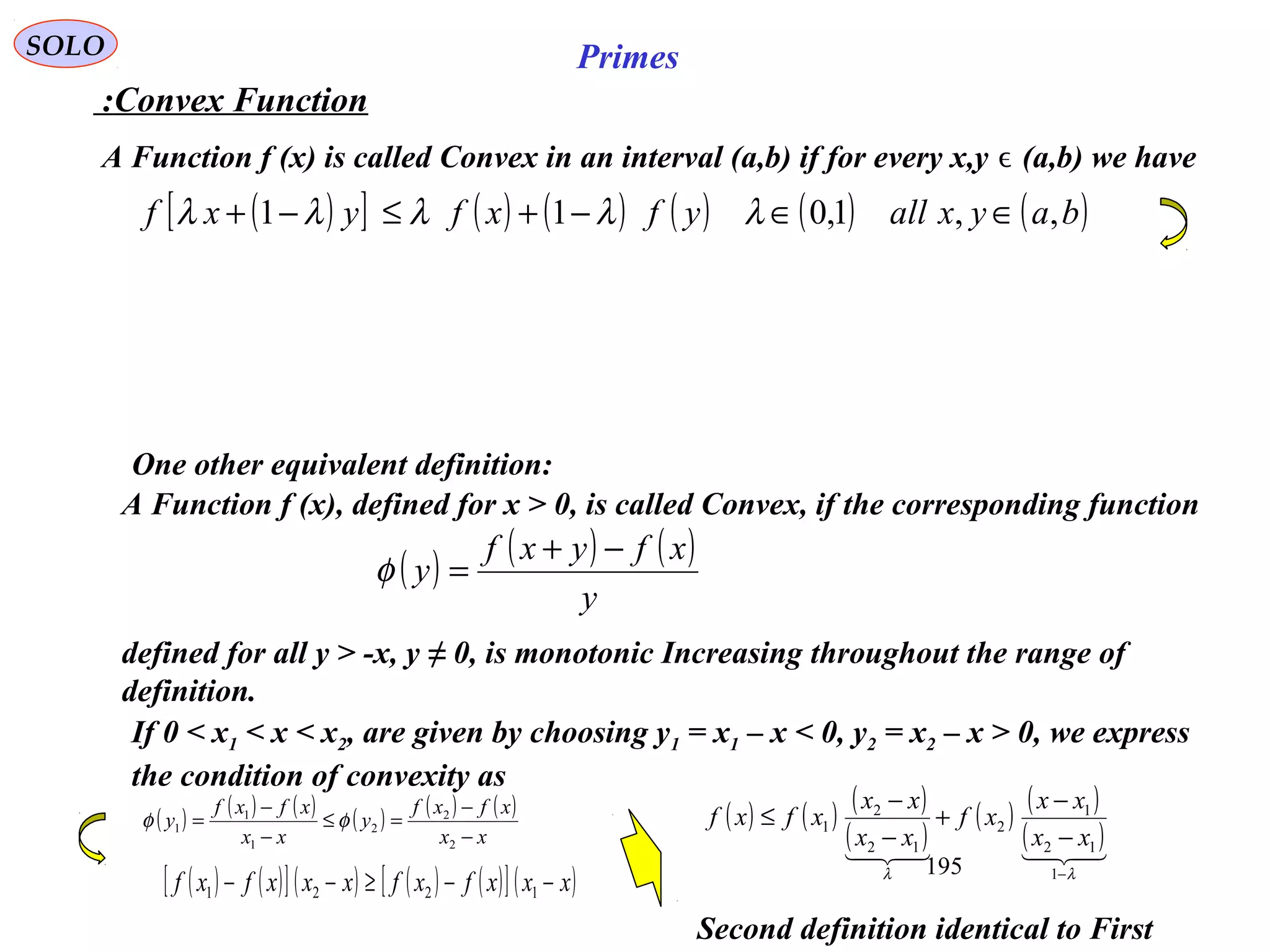 195
SOLO Primes
Second definition identical to First
( )[ ] ( ) ( ) ( ) ( ) ( )bayxallyfxfyxf ,,1,011 ∈∈−+≤−+ λλλλλ
Convex Function:
A Function f (x) is called Convex in an interval (a,b) if for every x,y (a,b) we haveϵ
A Function f (x), defined for x > 0, is called Convex, if the corresponding function
( ) ( ) ( )
y
xfyxf
y
−+
=φ
defined for all y > -x, y ≠ 0, is monotonic Increasing throughout the range of
definition.
If 0 < x1 < x < x2, are given by choosing y1 = x1 – x < 0, y2 = x2 – x > 0, we express
the condition of convexity as
( ) ( ) ( ) ( ) ( ) ( )
xx
xfxf
y
xx
xfxf
y
−
−
=≤
−
−
=
2
2
2
1
1
1 φφ
( ) ( )[ ] ( ) ( ) ( )[ ] ( )xxxfxfxxxfxf −−≥−− 1221
( ) ( ) ( )
( )
( ) ( )
( )
λλ −
−
−
+
−
−
≤
1
12
1
2
12
2
1
xx
xx
xf
xx
xx
xfxf
One other equivalent definition:
 