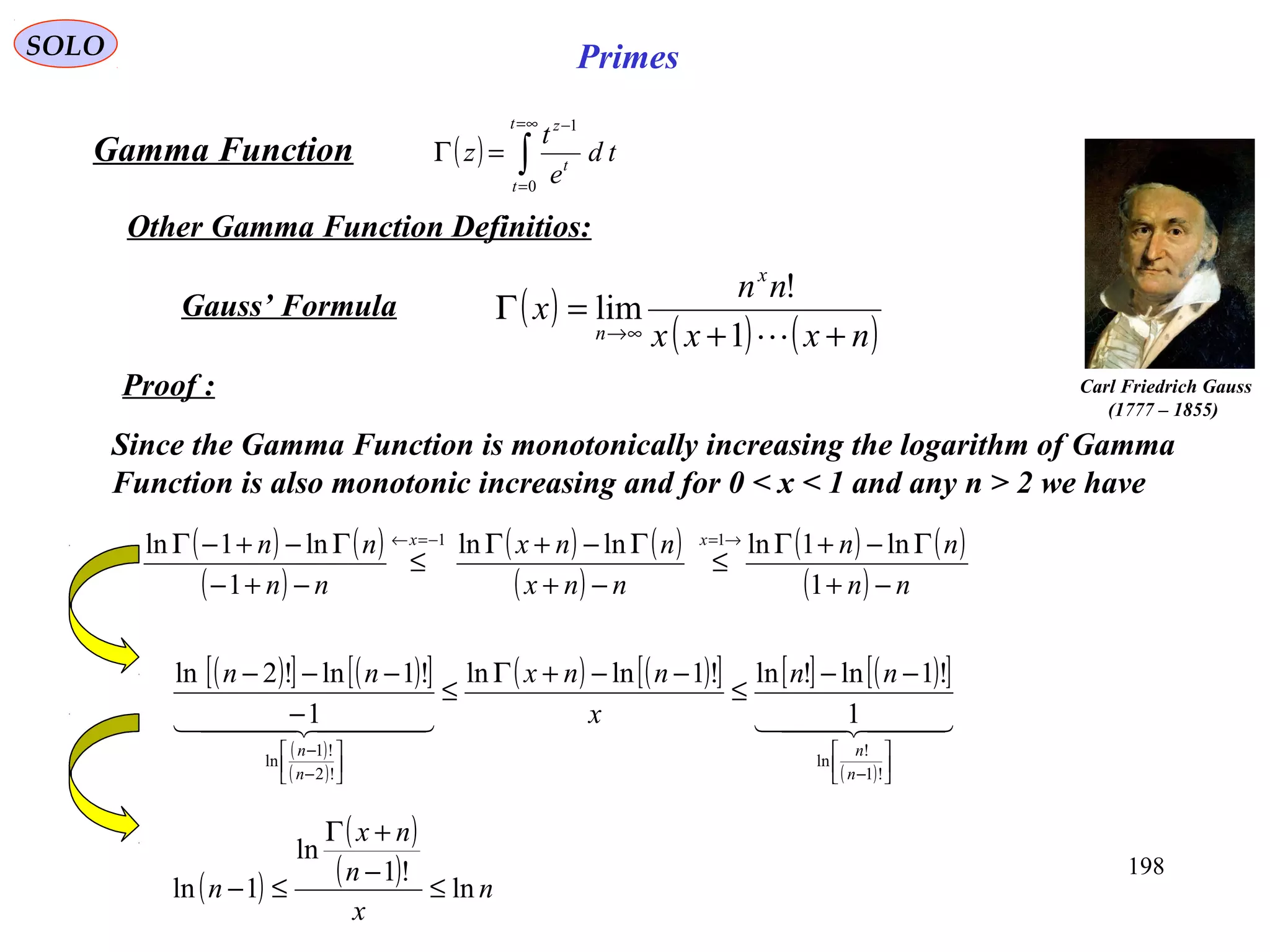 198
SOLO Primes
( ) ∫
∞=
=
−
=Γ
t
t
t
z
td
e
t
z
0
1
Proof :
Gamma Function
Other Gamma Function Definitios:
( )
( ) ( )nxxx
nn
x
x
n ++
=Γ
∞→ 1
!
limGauss’ Formula
Since the Gamma Function is monotonically increasing the logarithm of Gamma
Function is also monotonic increasing and for 0 < x < 1 and any n > 2 we have
( ) ( )
( ) nnx
nnx
−+
Γ−+Γ lnln
( )[ ] ( )[ ]
( )
( )
( ) ( )[ ] [ ] ( )[ ]
( )
    






−





−
−
−−
≤
−−+Γ
≤
−
−−−
!1
!
ln
!2
!1
ln
1
!1ln!ln!1lnln
1
!1ln!2ln
n
n
n
n
nn
x
nnxnn
( )
( )
( ) n
x
n
nx
n ln
!1
ln
1ln ≤
−
+Γ
≤−
( ) ( )
( )
1
1
ln1ln −=←
≤
−+−
Γ−+−Γ x
nn
nn ( ) ( )
( ) nn
nnx
−+
Γ−+Γ
≤
→=
1
ln1ln1
Carl Friedrich Gauss
(1777 – 1855)
 