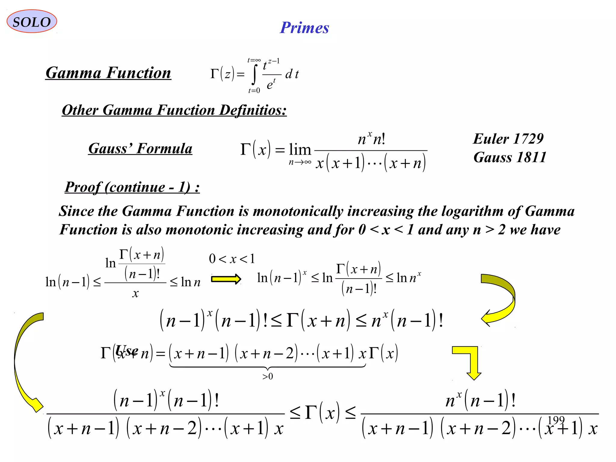 199
SOLO Primes
( ) ∫
∞=
=
−
=Γ
t
t
t
z
td
e
t
z
0
1
Proof (continue - 1) :
Gamma Function
Other Gamma Function Definitios:
Since the Gamma Function is monotonically increasing the logarithm of Gamma
Function is also monotonic increasing and for 0 < x < 1 and any n > 2 we have
( )
( )
( ) n
x
n
nx
n ln
!1
ln
1ln ≤
−
+Γ
≤− ( ) ( )
( )
xx
n
n
nx
n ln
!1
ln1ln ≤
−
+Γ
≤−
10 << x
( ) ( ) ( ) ( )!1!11 −≤+Γ≤−− nnnxnn xx
Use( ) ( ) ( ) ( ) ( )xxxnxnxnx Γ+−+−+=+Γ
>
  

0
121
( ) ( )
( ) ( ) ( )
( ) ( )
( ) ( ) ( ) xxnxnx
nn
x
xxnxnx
nn xx
121
!1
121
!11
+−+−+
−
≤Γ≤
+−+−+
−−

( )
( ) ( )nxxx
nn
x
x
n ++
=Γ
∞→ 1
!
limGauss’ Formula
Euler 1729
Gauss 1811
 