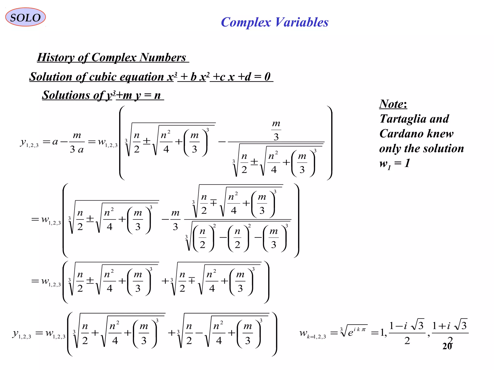 20
SOLO Complex Variables
History of Complex Numbers
Solution of cubic equation x3
+ b x2
+c x +d = 0
















++





+±=






















−





−











+
−





+±=






















+±
−





+±=−=
3
32
3
32
3,2,1
3
322
3
32
3
32
3,2,1
3
32
3
32
3,2,13,2,1
342342
322
342
3342
342
3
3423
mnnmnn
w
mnn
mnn
mmnn
w
mnn
m
mnn
w
a
m
ay


2
31
,
2
31
,1
342342
3
3,2,1
3
32
3
32
3,2,13,2,1
ii
ew
mnnmnn
wy ki
k
+−
==
















+−+





++= =
π
Solutions of y3
+m y = n
Note:
Tartaglia and
Cardano knew
only the solution
w1 = 1
 