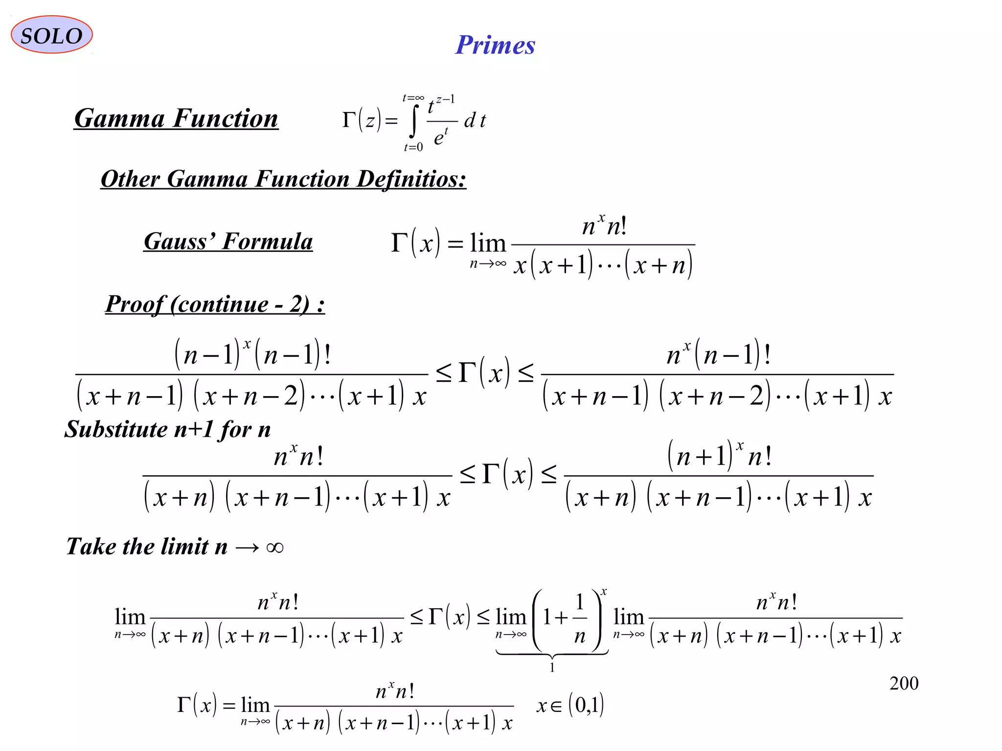 200
SOLO Primes
( ) ∫
∞=
=
−
=Γ
t
t
t
z
td
e
t
z
0
1
Proof (continue - 2) :
Gamma Function
Other Gamma Function Definitios:
( ) ( )
( ) ( ) ( )
( ) ( )
( ) ( ) ( ) xxnxnx
nn
x
xxnxnx
nn xx
121
!1
121
!11
+−+−+
−
≤Γ≤
+−+−+
−−

( ) ( ) ( )
( ) ( )
( ) ( ) ( ) xxnxnx
nn
x
xxnxnx
nn
xx
11
!1
11
!
+−++
+
≤Γ≤
+−++ 
Take the limit n → ∞
( ) ( ) ( )
( )
( ) ( ) ( ) xxnxnx
nn
n
x
xxnxnx
nn x
n
x
n
x
n 11
!
lim
1
1lim
11
!
lim
1
+−++






+≤Γ≤
+−++ ∞→∞→∞→ 


( )
( ) ( ) ( )
( )1,0
11
!
lim ∈
+−++
=Γ
∞→
x
xxnxnx
nn
x
x
n 
Substitute n+1 for n
( )
( ) ( )nxxx
nn
x
x
n ++
=Γ
∞→ 1
!
limGauss’ Formula
 