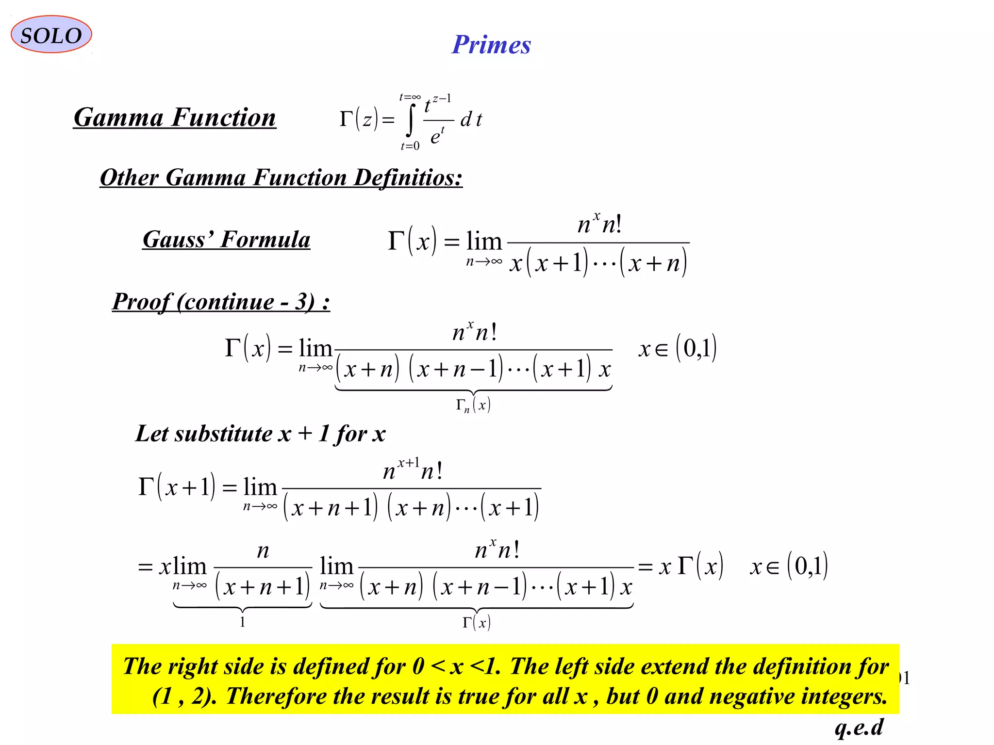 201
SOLO Primes
( ) ∫
∞=
=
−
=Γ
t
t
t
z
td
e
t
z
0
1
Let substitute x + 1 for x
Gamma Function
Other Gamma Function Definitios:
( )
( ) ( ) ( )
( )
( )1,0
11
!
lim ∈
+−++
=Γ
Γ
∞→
x
xxnxnx
nn
x
x
x
n
n
  

q.e.d
( )
( ) ( )nxxx
nn
x
x
n ++
=Γ
∞→ 1
!
limGauss’ Formula
Proof (continue - 3) :
( )
( ) ( ) ( )
( ) ( ) ( ) ( )
( )
( ) ( )1,0
11
!
lim
1
lim
11
!
lim1
1
1
∈Γ=
+−++++
=
++++
=+Γ
Γ
∞→∞→
+
∞→
xxx
xxnxnx
nn
nx
n
x
xnxnx
nn
x
x
x
nn
x
n
  

  

The right side is defined for 0 < x <1. The left side extend the definition for
(1 , 2). Therefore the result is true for all x , but 0 and negative integers.
 