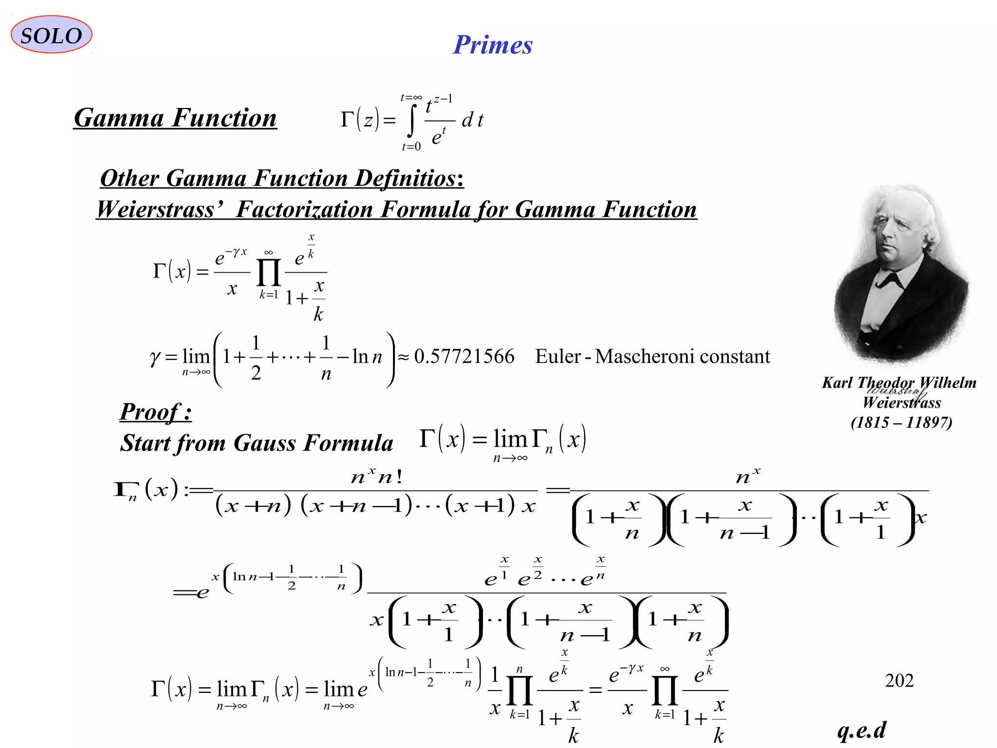 202
SOLO Primes
( ) ∫
∞=
=
−
=Γ
t
t
t
z
td
e
t
z
0
1
Gamma Function
Other Gamma Function Definitios:
Start from Gauss Formula ( ) ( )xx n
n
Γ=Γ
∞→
lim
q.e.d
( )
constantMascheroni-Euler57721566.0ln
1
2
1
1lim
11
≈





−+++=
+
=Γ
∞→
∞
=
−
∏
n
n
k
x
e
x
e
x
n
k
k
x
x
γ
γ
Weierstrass’ Factorization Formula for Gamma Function
Proof :
( )
( ) ( ) ( )






+





−
+





+
=






+





−
+





+
=
+−++
=Γ






−−−−
n
x
n
xx
x
eee
e
x
x
n
x
n
x
n
xxnxnx
nn
x
n
xxx
n
nx
xx
n
1
1
1
1
1
1
1
1
11
11
!
:
21
1
2
1
1ln





( ) ( ) ∏∏
∞
=
−
=






−−−−
∞→∞→
+
=
+
=Γ=Γ
11
1
2
1
1ln
11
1
limlim
k
k
x
xn
k
k
x
n
nx
n
n
n
k
x
e
x
e
k
x
e
x
exx
γ
Karl Theodor Wilhelm
Weierstrass
(1815 – 11897)
 