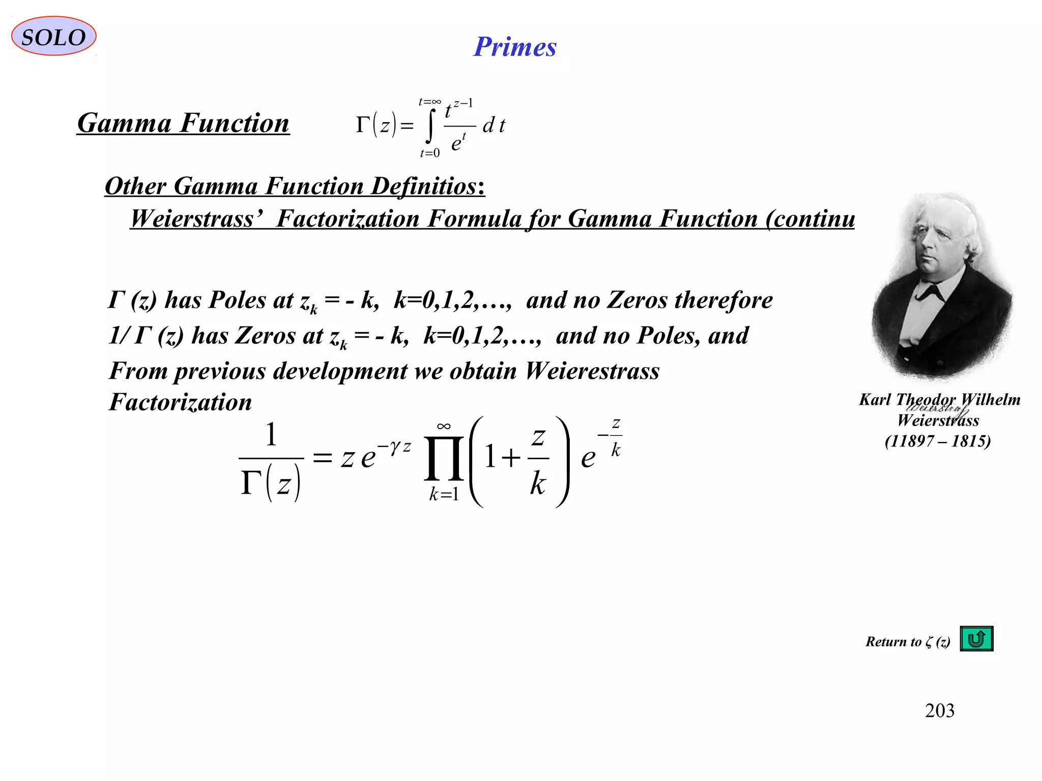 203
SOLO Primes
( ) ∫
∞=
=
−
=Γ
t
t
t
z
td
e
t
z
0
1
Gamma Function
Other Gamma Function Definitios:
Weierstrass’ Factorization Formula for Gamma Function (continue)
Karl Theodor Wilhelm
Weierstrass
)1815–11897(
( ) ∏
∞
=
−
−






+=
Γ 1
1
1
k
k
z
z
e
k
z
ez
z
γ
Γ (z) has Poles at zk = - k, k=0,1,2,…, and no Zeros therefore
1/ Γ (z) has Zeros at zk = - k, k=0,1,2,…, and no Poles, and
From previous development we obtain Weierestrass
Factorization
Return to ζ (z)
 
