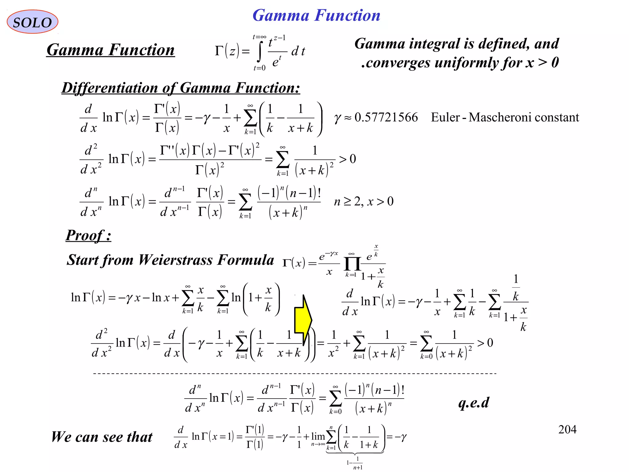 204
SOLO
( ) ∫
∞=
=
−
=Γ
t
t
t
z
td
e
t
z
0
1
Gamma Function Gamma integral is defined, and
converges uniformly for x > 0.
Differentiation of Gamma Function:
q.e.d
( ) ( )
( )
( ) ( ) ( ) ( )
( ) ( )
( ) ( )
( )
( ) ( )
( )
0,2
!11'
ln
0
1'''
ln
constantMascheroni-Euler57721566.0
111'
ln
1
1
1
1
22
2
2
2
1
>≥
+
−−
=
Γ
Γ
=Γ
>
+
=
Γ
Γ−ΓΓ
=Γ
≈





+
−+−−=
Γ
Γ
=Γ
∑
∑
∑
∞
=
−
−
∞
=
∞
=
xn
kx
n
x
x
xd
d
x
xd
d
kxx
xxx
x
xd
d
kxkxx
x
x
xd
d
k
n
n
n
n
n
n
k
k
γγ
Proof :
Start from Weierstrass Formula ( ) ∏
∞
=
−
+
=Γ
1
1k
k
x
x
k
x
e
x
e
x
γ
( ) ∑∑
∞
=
∞
=






+−+−−=Γ
11
1lnlnln
kk k
x
k
x
xxx γ ( ) ∑∑
∞
=
∞
=
+
−+−−=Γ
11
1
1
11
ln
kk
k
x
k
kx
x
xd
d
γ
( )
( ) ( )
0
111111
ln
0
2
1
22
1
2
2
>
+
=
+
+=











+
−+−−=Γ ∑∑∑
∞
=
∞
=
∞
= kkk kxkxxkxkxxd
d
x
xd
d
γ
( ) ( )
( )
( ) ( )
( )∑
∞
=
−
−
+
−−
=
Γ
Γ
=Γ
0
1
1
!11'
ln
k
n
n
n
n
n
n
kx
n
x
x
xd
d
x
xd
d
Gamma Function
We can see that ( ) ( )
( )
γγ −=





+
−+−−=
Γ
Γ
==Γ
+
−
=
∞→
∑
  
1
1
1
1 1
11
lim
1
1
1
1'
1ln
n
n
k
n kk
x
xd
d
 