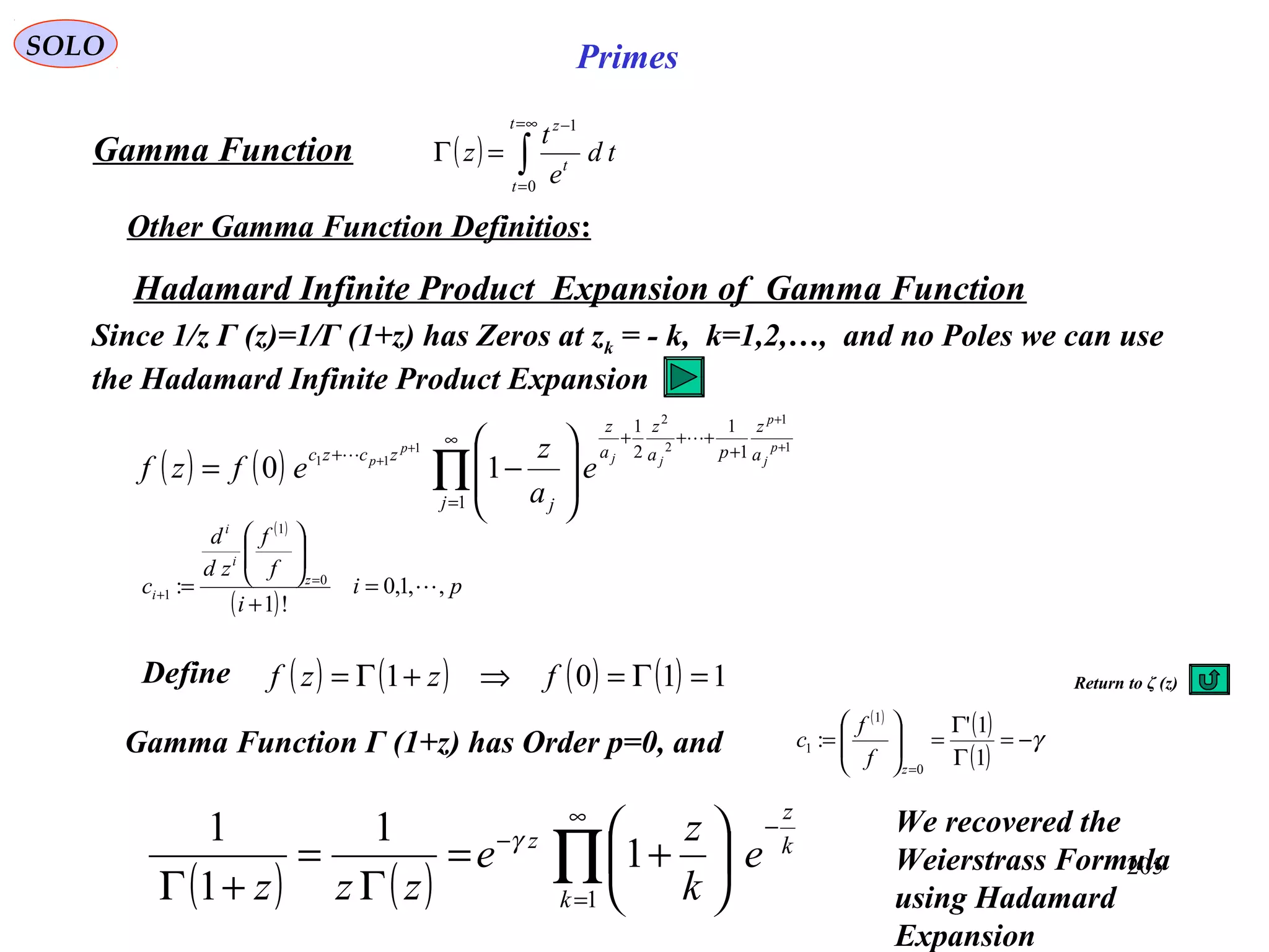 205
SOLO Primes
( ) ∫
∞=
=
−
=Γ
t
t
t
z
td
e
t
z
0
1
Gamma Function
Other Gamma Function Definitios:
( ) ( ) ∏
∞
=
−
−






+=
Γ
=
+Γ 1
1
1
1
1
k
k
z
z
e
k
z
e
zzz
γ
Return to ζ (z)
Hadamard Infinite Product Expansion of Gamma Function
( ) ( ) ∏
∞
=
+
+++
+ +
+
+
+








−=
1
1
1
2
1
1
1
2
2
1
11
10
j
a
z
pa
z
a
z
j
zczc p
j
p
jj
p
p
e
a
z
efzf


Since 1/z Γ (z)=1/Γ (1+z) has Zeros at zk = - k, k=1,2,…, and no Poles we can use
the Hadamard Infinite Product Expansion
( )
( )
pi
i
f
f
zd
d
c z
i
i
i ,,1,0
!1
: 0
1
1 =
+






= =
+
Gamma Function Γ (1+z) has Order p=0, and
( )
( )
( )
γ−=
Γ
Γ
=





=
=
1
1'
:
0
1
1
z
f
f
c
( ) ( ) ( ) ( ) 1101 =Γ=⇒+Γ= fzzfDefine
We recovered the
Weierstrass Formula
using Hadamard
Expansion
 